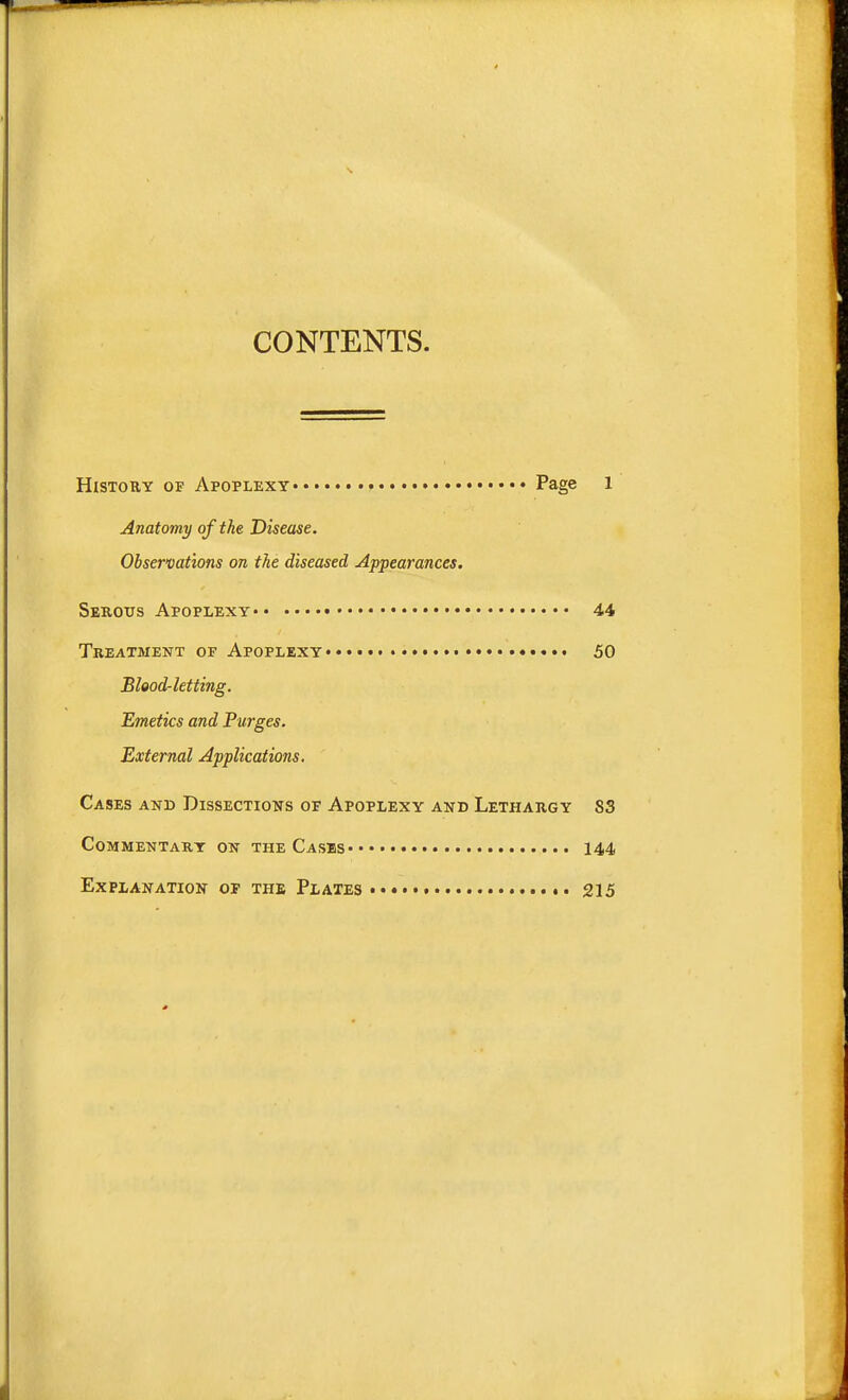 CONTENTS. History of Apoplexy • Page 1 Anatomy of the Disease. Observations on the diseased Appearances. Serous Apoplexy 44 Treatment of Apoplexy 50 Blood-letting. Emetics and Purges. External Applications. Cases and Dissections of Apoplexy and Lethargy 83 Commentary on the Cases 144 Explanation of the Plates 215