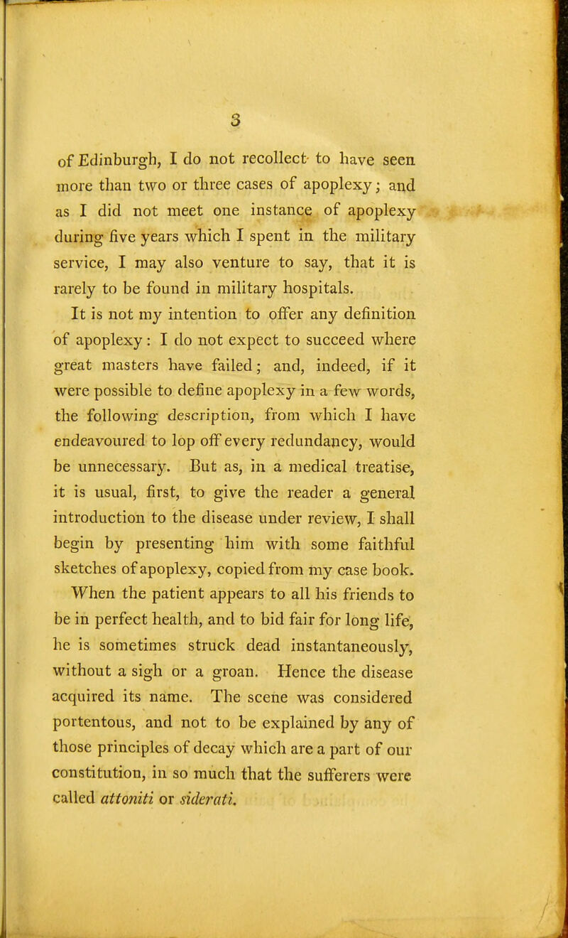 of Edinburgh, I do not recollect to have seen more than two or three cases of apoplexy; and as I did not meet one instance of apoplexy during five years which I spent in the military service, I may also venture to say, that it is rarely to be found in military hospitals. It is not my intention to offer any definition of apoplexy: I do not expect to succeed where great masters have failed; and, indeed, if it were possible to define apoplexy in a few words, the following description, from which I have endeavoured to lop off every redundancy, would be unnecessary. But as, in a medical treatise, it is usual, first, to give the reader a general introduction to the disease under review, I shall begin by presenting him with some faithful sketches of apoplexy, copied from my case book. When the patient appears to all his friends to be in perfect health, and to bid fair for long life, he is sometimes struck dead instantaneously, without a sigh or a groan. Hence the disease acquired its name. The scene was considered portentous, and not to be explained by any of those principles of decay which are a part of our constitution, in so much that the sufferers were called attoniti or siderati.