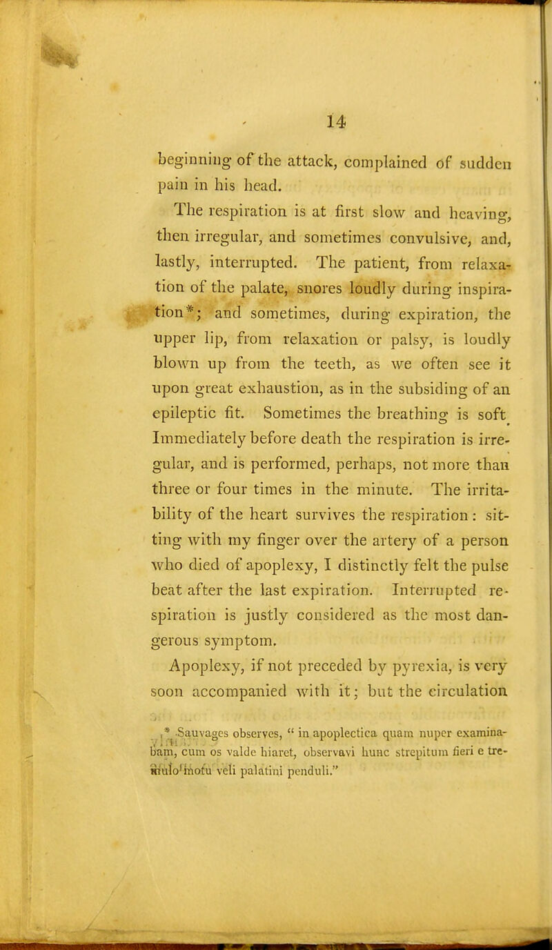 beginning of the attack, complained of sudden pain in his head. The respiration is at first slow and hcavino-, then irregular, and sometimes convulsive, and, lastly, interrupted. The patient, from relaxa- tion of the palate, snores loudly during inspira- ion*; and sometimes, during expiration, the upper lip, from relaxation or palsy, is loudly blown up from the teeth, as we often see it upon great exhaustion, as in the subsiding of an epileptic fit. Sometimes the breathing is soft Immediately before death the respiration is irre- gular, and is performed, perhaps, not more than three or four times in the minute. The irrita- bility of the heart survives the respiration : sit- ting with my finger over the artery of a person who died of apoplexy, I distinctly felt the pulse beat after the last expiration. Interrupted re- spiration is justly considered as the most dan- gerous symptom. Apoplexy, if not preceded by pyrexia, is very soon accompanied with it; but the circulation ,* Sauvagcs observes,  in apoplectica quam nupcr examina- V i fJi '>.'•..■ bum, cum os valde hiaret, obsei vavi huHC strepitum fieri e tre- mulo'motu veli palatini pcnduli.