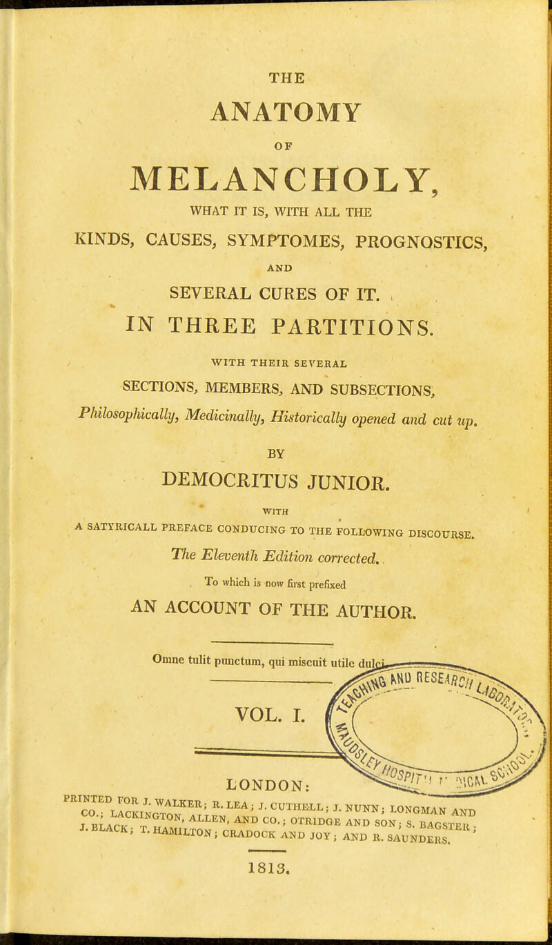 THE ANATOMY OF MELANCHOLY, WHAT IT IS, WITH ALL THE KINDS, CAUSES, SYMPTOMES, PROGNOSTICS, AND SEVERAL CURES OF IT. , IN THREE PARTITIONS. WITH THEIR SEVERAL SECTIONS, MEMBERS, AND SUBSECTIONS, Philosophically, Medicinally, Historically opened and cut up. BY DEMOCRITUS JUNIOR. WITH A SATTRICALL PREFACE CONDUCING TO THE FOLMWING DISCOURSE. The Eleventh Edition corrected.. To which is now first prefixed AN ACCOUNT OF THE AUTHOR. Omne tulit punctum, qui miscuit utile dulci VOL. L LONDON: ^^^^ T^lIcKINrT-o'/'^^ ^^^^ LONGMAN AND J m A^v n OTRIDGE AND SON; S. BAGSTER J. BLACK; T. HAMILTON; CRADOCK AND JOY; AND K. SAUNDERS ^ 1813.