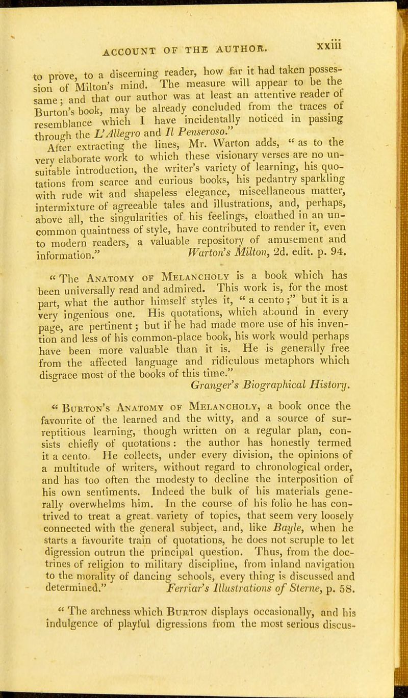 to prove, to a discerning reader, how far it had taken posses- sion of Milton's mind. The measure will appear to be the same • and that our author was at least an attentive reader ot Burton's book, may be already concluded from the traces_ of resemblance which 1 have incidentally noticed in passing through the L'Allegro and II Penseroso Alter extracting the lines, Mr. Warton adds, « as to the very elaborate work to which these visionary verses are no un- suitable introduction, the writer's variety of learning, his quo- tations from scarce and curious books, his pedantry sparkling with rude wit and shapeless elegance, miscellaneous matter, intermixture of agreeable tales and illustrations, and, perhaps, above all, the singularities of his feelings, cloathed in an un- common quaintness of style, have contributed to render it, even to modern readers, a valuable repository of amusement and information, Warton's Milton, 2d. edit. p. 94.  The Anatomy of Melancholy is a book which has been universally read and admired. This work is, for the most part, what the author himself styles it,  a cento; but it is a very ingenious one. His quotations, which abound in every page, are pertinent; but if he had made more use of his inven- tion and less of his common-place book, his work would perhaps have been more valuable than it is. He is generally free from the affected language and ridiculous metaphors which disgrace most of the books of this time. Granger's Biographical History. « Burton's Anatomy of Melancholy, a book once the favourite of the learned and the witty, and a source of sur- reptitious learning, though written on a regular plan, con- sists chiefly of quotations: the author has honestly termed it a cento. He collects, under every division, the opinions of a multitude of writers, without regard to chronological order, and lias too often the modesty to decline the interposition of his own sentiments. Indeed the bulk of his materials gene- rally overwhelms him. In the course of his folio he has con- trived to treat a great variety of topics, that seem very loosely connected with the general subject, and, like Bayle, when he starts a favourite train of quotations, he does not scruple to let digression outrun the principal question. Thus, from the doc- trines of religion to military discipline, from inland navigation to the morality of dancing schools, every thing is discussed and determined. Ferriar's lUustratioJis of Sterne, p. 58.  The archness which Burton displays occasionally, and his indulgence of playful digressions from the most serious discus-