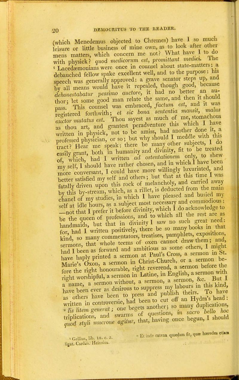 rwhich Menedemus objected to Chremes) have I so much leisure ov little business of mine own, as to look after other mens matters, which concern me not? What have 1 to do with phvsick? quod medicorum est, promittant media, ine ' Lacedaemonians were once in counsel about state-matters: a debauched fellow spake excellent well, and to the purpose: his speech was generally approved: a grave senator steps up, and by all means would have it repealed though good, because dehonestabatur pessimo auctore, it had no better an au- thor- let some good man relate the same, and then it should pass This counsel was embraced, factum est, and it was ?e^istered forthwith; et sic bona sententta mansit, rmlus a^Z ltatus est. Thou sayest as much of -e, stornachous as thou art, and grantest peradventure this which I have written in physick, not to be amiss, had another done it a Professed phy^ or so; but why should I -^^dle with tins ?ract? HeV me speak: there be xnany other subjects, I^^^^ easily grant, both in humanity and divinity, fit to be treatea or which,'had I written «t ''*'*r'\vh f'h ve been mv self I should have rather chosen, and in which I have been more conversant, I could have more willingly luxuriated and bet er sSed my self and others; but that at this time I was Sy dr ven upon this rock of melancholy, and carried away if this by-stream, which, as a riUet, is deducted from the «ia^n !!! tht l';:fer itVeSe divinity, whidi^I^o acknc^le ge to t'tad l\vrh efpUi^^^^^^^^^ be so many books in that kind so many commentators, treatises, pamphlets, expositions, sermons that whole teems of oxen cannot draw them; and ITt been as forward and ambitious as some others, I might l ave S printed a sermon at Paul's Cross, a sermon m St. have hapiy pn Christ-Church, or a sermon be- foreTe ^^31 right reverend a sermon beforejie as others have been F^ss ana p . ^ ,, Et i.Klc catena quadam fit, quae h«redes etiw I GeUius, lib. 18. c. J. »igat. Cardan. Ileiiisiuii.