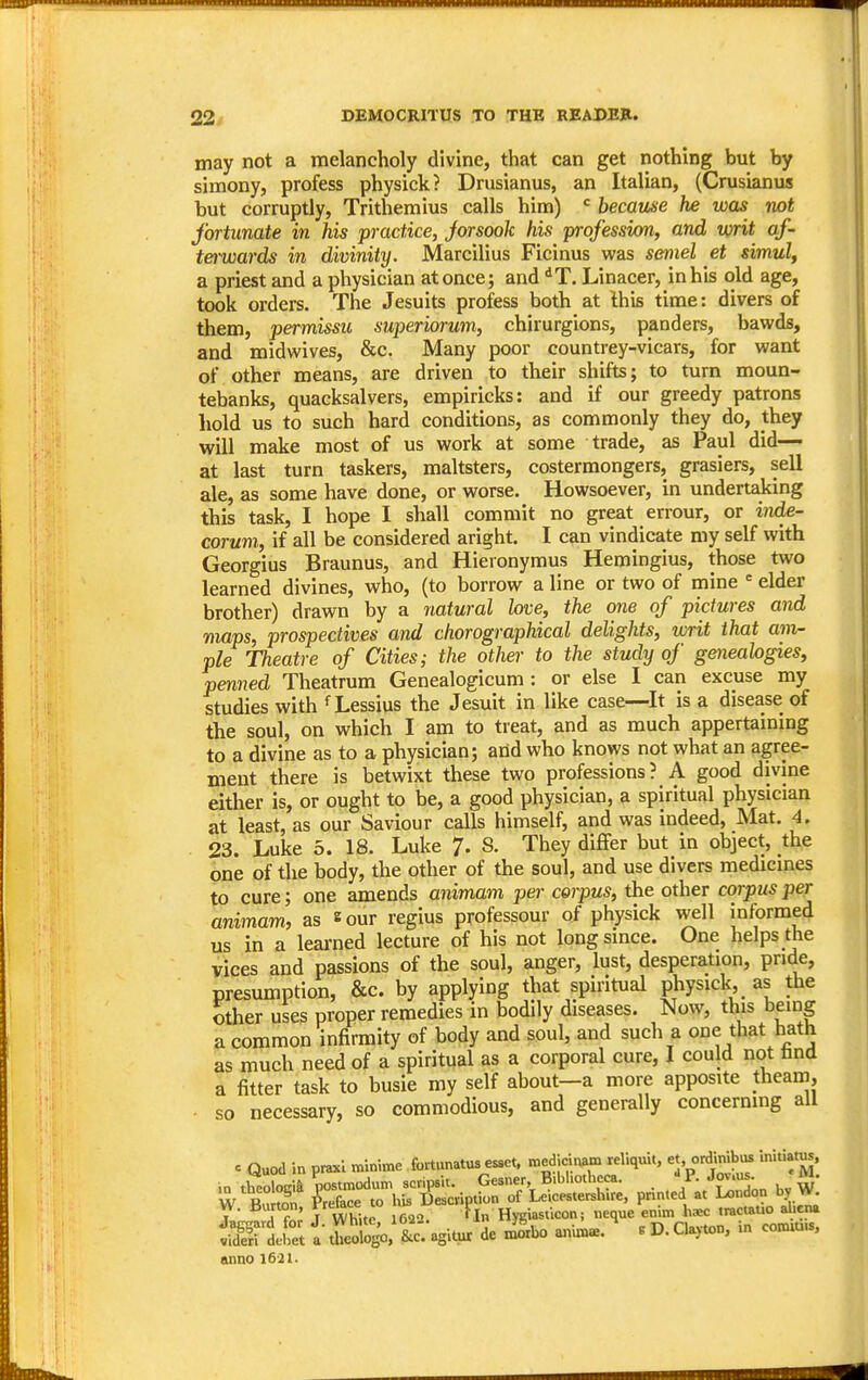 may not a melancholy divine, that can get nothing but by simony, profess physick? Drusianus, an Italian, (Crusianus but corruptly, Trithemius calls him) = because he was rwt fortunate in his practice, Jorsook his professim, and writ af- terwards in divinity. Marcilius Ficinus was semel et simulf a priest and a physician at once; and *T. Linacer, in his old age, took orders. The Jesuits profess both at this time: divers of them, permissu superiorum, chirurgions, panders, bawds, and midwives, &c. Many poor countrey-vicars, for want of other means, are driven to their shifts; to turn moun- tebanks, quacksalvers, empiricks: and if our greedy patrons hold us to such hard conditions, as commonly they do, they will make most of us work at some trade, as Paul did— at last turn taskers, maltsters, costermongers, grasiers, sell ale, as some have done, or worse. Howsoever, in undertaking this task, I hope I shall commit no great errour, or inM- corum, if all be considered aright. I can vindicate my self with Georgius Braunus, and Hieronymus Hemingius, those two learned divines, who, (to borrow a line or two of mine ■= elder brother) drawn by a natural love, the one of pictures and maps, prospectives and chorographical delights, writ that am- ple Theatre of Cities; the other to the study of geneahgies, penned Theatrum Genealogicum: or else I can excuse my studies with ^ Lessius the Jesuit in like case—It is a disease of the soul, on which I am to treat, and as much appertaining to a divine as to a physician; and who knows not what an agree- ment there is betwixt these two professions? A good divine either is, or ought to be, a good physician, a spiritual physician at least, as our Saviour calls himself, and was indeed, Mat. 4, 23. Luke 5. 18. Luke 7- 8. They differ but in object, the one of the body, the other of the soul, and use divers medicines to cure; one amends animam per corpus, the other corpus per animam, as sour regius professour of physick well informed us in a leai'ned lecture of his not long since. One helps the vices and passions of the soul, anger, lust, desperation, pride, presumption, &c. by applying that spiritual physick, as the other uses proper remedies in bodily diseases. Now, this being a common infirmity of body and soul, and such a one that hath as much need of a spiritual as a corporal cure, I could not bnd a fitter task to busie my self about—a more apposite theam, so necessary, so commodious, and generally concerning all c Quod in pnucl minime fortunatus esset, medjcinam reliquit, et, onUnibiB initiatus, .n theologia nostmodum scripsit. Gesner B.bhotbeca. ///^-^ j,, w' W R.,rfIn Preface to hU Description of Leicestershire, printed at London by W. W. Burton, t'r'^'ace to n« | Hygiasticon; neque enim hsc tractatio alicna Silt iSSo. tagitur de x^bo anim«. ' .D.Clayton, in commis, anno 1621.