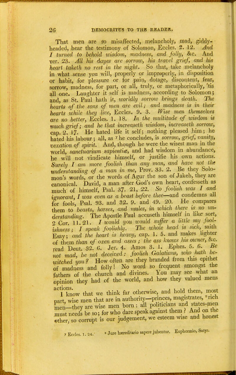 That men are so misaffected, melancholy, mad, giddy- headed, hear the testimony of Solomon, Eccles. 2. 12. And J turned to behold wisdom, madness, and folly, &c. And yer. 23. All his dayes are sorrow, his travel grief, and his heart taketh no rest in the night. So that, take melancholy in what sense you will, properly or improperly, in disposition or habit, for pleasure or for pain, dotage, discontent, fear, sorrow, madness, for part, or all, truly, or metaphorically, 'tis all one. Laughter it self is madness, according to Solomon; and, as St. Paul hath it, worldly sorrow brings death. The hearts of the sons of men are evil; and madness is in their hearts while they live, Eccles. 9. 3. fVise men themselves are no better, Eccles. 1. 18. In the multitude of wisdom is rniich grief; and he that increaseth wisdom, increaseth sorrow, cap. 2. J7. He hated life it self; nothing pleased him; he hated his labour ; all, as ^he concludes, is sorrow, grief, vanity, vexation of spirit. And, though he were the wisest man in the world, sanctuarium sapientia, and had wisdom in abundance, iie will not vindicate himself, or justifie his own actions. Surely I am more foolish than any man, and have not the understanding of a man in me, Prov. 33. 2. Be they Solo- mon's words, or the words of Agur the son of Jakeh, they are canonical. David, a man after God's own heart, confesseth as much of himself, Psal. 37- 21, 22. So foolish wa^ I and isnorant, I was even as a beast before f/iee—and condemns aU for fools, Psal. 93. and 32. 9. and 49. 20. He compares them to beasts, horses, and mules, in which there is no un- derstanding. The Apostle Paul accuseth himself in like sort, o Cot 11.21. / voould you icould suffer a little my Jool- ishness; I speak foolishly. The whole head is sick, _ saith Esay; and the heart is heavy, cap. 1. 5. and makes lighter of them than of oxen and asses; the ass kmws his owmr, &c. read Deut. 32. 6. Jer. i. Amos 3. 1. Ephes. 5. 6. Be not mad, be not deceived: foolish Galattans, wlio Jmth be- witched you? How often are they branded from this epithet of madness and folly! No word so frequent amongst the fathers of the church and divines. You may see w'hat an opinion they had of the world, and how they valued mens I°know that we think far otherwise, and hold them, most part, wise men that are in authority-princes, magistrates, -rich men-they are wise men born: all politicians and states-men must needs be so; for who dare speak against them ? And on tjie Xr, so corrupt is our judgement, we esteem wise and honest y Eccles. i. 24. 1 Jure hsereditario sapere jubentur. Euphonnio, Satyr.