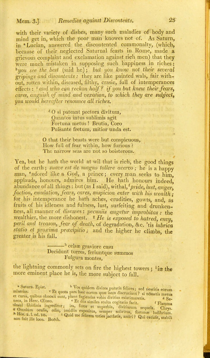 with their variety of dishes, many such maladies of body and miad get in, wliich the poor man knovves not of. As Saturn, in Lucian, answered the discontented commonalty, (which, because of their neglected Saturnal feasts in Rome, made a grievous complaint and exclamation against rich men) that they were much mistaken in supposing such happiness in riches: ^you see the best (said he); but you know not their several gripings and discontents : they are like painted wals, fair with- out, rotten within, diseased, lilthy, crasie, full of intemperances effects : and icho can reckon half? if you but knew tlieir fearsy cares, anguish of mind and vexation, to which they are sub^'ectf you would hereafter renounce all riches. ^ 0 si pateant pectora divitum, Quantos intus sublimis agit Fortuna metus ! Brutia, Coro Pulsante fretum, mitior unda est. O that their beasts were but conspicuous. How full of fear within, how furious ? The narrow seas are not so boisterous. Yea, but he hath the world at wil that is rich, the good things of tlie earth; suave est de magno toUere acervo; he is a happy man, *adored like a God, a prince; every rnan seeks to him, applauds, honours, admires him. He hatli honours indeed, abundance of all thi ngs: but (as I said), withal, ^pride, lust, angeVy faction, emulation, fears, cares, suspicion enter with his wealth f for his intemperance he hath aches, crudities, gowts, and, as fruits of his idleness and fulness, lust, surfeiting and drunken- ness, all manner of diseases : pecuniis augetur improbitas : the wealthier, the more dishonest, s He is exposed to hatred, envy, peril and treason, fear of death, of degradation, &c. 'tis lubrica statio et proxima prcccipitio; and the higher he climbs, the greater is his fall. ' celsae graviore casu Decidunt turres, feriuntque summos Fulgura montes, the lightning commonly sets on fire the highest towers; ^in the more eminent place he is, the more subject to fall. miserias. Et quota pars h«c eon.ra quoe istos aiscruciant ? si n6sselis merus et curas, quibus obnoxii sunt, piano fugientlas vobis divitins existimaretis d Se- ^!'\ ^^}'^°- ' similes stuka cogitatio facit. f Flamma »™ul i.b.dmis .ngrcditur; ira, furor et superbia, divi.iarum sequela. Chrvs HHr'aTnd'in'' d'O, .ns.dns expositus, semper solicitu,, fortunoe ludibrium. non ^;i?me loco Bofth. '