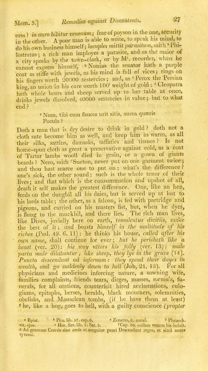 cess > in miro hihitur venenum; fear of poyson in the one, security in the other A poor man is able to write, to speak his mind, to do his own business himself; loaqyles mitiit parasitmn, saith Phi- lostratus: a rich man imployes a parasite, and as the maior of a city speaks by the town-clark, or by M^ recorder, when he cannot express himself^ ''Nonius the senator hath a purple coat as stiffe with jewels, as his mind is full of vices; rings oil his finders worth 20000 sestercies ; and, as ' Perox the Persian kin<r, an union in his care worth 100' weight of gold : ' Cleopatra hath whole boars and sheep served up to her table at once, diinfe jewels dissolved, 40000 sestercies in value; but to what end? «Num^ tibi cum fauces urit sitis, aurea quseris Pocxila ? ' . Doth a man that is dry desire to drink in gold ? doth not a cloth sute become him as well, and keep him as warm, as all their silks, sattins, damasks, taffaties and tissues? Is not home-spun cloth as great a preservative against cold, as a coat of Tartar lambs wooll died in grain, or a gown of giants beards? Nero, saith fSueton, never put on one garment twice; and thou hast scarce one to put on : what's the difference ? one's sick, the other sound: such is the whole tenor of their lives; and that which is the consummation and upshot of all, death it self makes the greatest difference. One, like an hen, feeds on the dunghil all his dales, but is served up at last to his lords table; the other, as a falcon, is fed with partridge and pigeons, and carried on his masters fist, but, when be dyes, is flung to the muckhil, and there lies. The rich man lives, like Dives, jovially here on earth, temulenius divitiis, make the best of it; and boasts himself in tjie multitude of his riches (Psal. 49. 6. U): he thinks his house, called after his own name, shall continue for ever; but he perisheth like a beast (ver. 20): his way utters his folly {ver. 13) : male porta male dilabimtur; like sheep, they lye in the grave (U). Puncto descendimt ad infernum: they spend their dayes in loealth, and go suddenly down to hell (Job, 21. 13). For all physicians and medicines inforcing nature, a sowning wife, families complaints, friends tears, dirges, masses, nania'sy fu- nerals, for all orations, counterfeit hired acclamations, eulo- glums, epitaphs, hcrses, heralds, black mourners, solemnities, obelisks, and Mausolean tombs, (if he have them at least) « he, like a hog,' goes to hell, with a guilty conscience (propter ■ Epist. I Plin. lib. 57-cap.6. « Zonaras,3. aniial. ■> Plmarch. vit. cj\i8. ' Hor. Ser. lib. 1. Sat. 2. fCap. 30. luillam veslcm bis induit. B Ad genKrum Ceteris sine cjede ct sanguine pauci Dcsceud,ijLnt reges, ct sicc4 mof^e tyramii, «