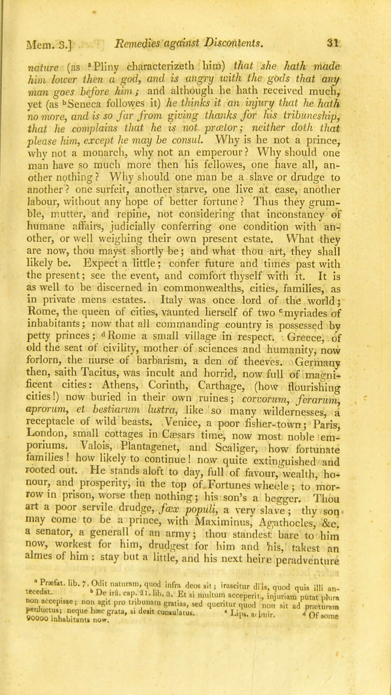 nature (as * Pliny characterizeth him) that she hath made him lower then a godf and is angry with the gods that any man goes before him; and although he hath received much, yet (as ''Seneca followes it) he thinks it an injicry that he hath no more, and is so fur from giving thanks for his tribimeship, that he complains that he is not prcetor; neither doth that please him, except he may he co7md. Why is he not a prince, why not a monarch, why not an emperour ? Why should one man have so much more then his fellovves, one have all, an- other npthing? Why should one man he a slave or dnidge to another ? one surfeit, another starve, one live at ease, another labour, without any hope of better fortune ? Thus they grum- ble, mutter, and repine, not considering that inconstancy of humane affairs, judicially conferring one condition with an- other, or well weighing their own present estate. What they are now, thou mayst shortly be; aiid what thou art, they shall likely be. Expect a little; confer future and times past with the present; see the event, and comfort thyself with it. It is as well to be discerned in commonwealths, cities, families, as in private mens estates. Italy was once lord of the world; Rome, the queen of cities, vaunted herself of two ^myriades of inhabitants; now that all commanding country is possessed by petty princes; dRome a small village in respect. Greece,.of old the seat of civility, mother of sciences and humanity, now forlorn, the nurse of barbarism, a den of theeves. Germany then, saith Tacitus, was incult and horrid, now full of maorii- ficent cities: Athens, Corinth, Carthage, (how flourishing cities!) now buried in their own ruines; corvorum, ferarum, aprorim, et bestiarum lustra, like so many wildernesses, a receptacle of wild beasts. Venice, a poor fisher-town; Paris, London, small cottages in Csesars time, now most noble em- poriums. Valois, Plantagenet, and Scaliger, how fortunate families ! how likely to continue! now quite extinguished and rooted out. He stands aloft to day, full of favour,'wealth, ho- nour, and prosperity, in the top of.. Fortunes wheele; to mor- row m prison, worse then nothing; his son's a begger. Thou art a poor servile drudge, fcex populi, a very slave; thy son' may come to be a prince, with Maximinus, Agathocles, &c. a senator, a generall of an army; thou standest bare to him now, workest for him, drudgest for him and Viis, takest an almes of him : stay but a Httle, and his next heire peradventure »Pra&tMib.7. 0dit nat..ram,quod infra dcos sit, irascitur dl is, quod quis illi «n- nont; • ^- eperit, injuria,;?puta nCa non acccp,s.e; non ag.t pro tnbuuatu gratias, scd qucritur quod nou sit ad pran ,n,.n Soit:^abirnu ^o^ • ^^l- ^' - Of so,ne