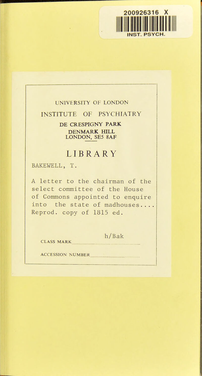 200926316 INST. PSYCH UNIVERSITY OF LONDON INSTITUTE OF PSYCHIATRY DE CRESPIGNY PARK DENMARK HILL LONDON. SE5 8AF LIBRARY BAKEWELL, T. A letter to the chairman of the select committee of the House of Commons appointed to enquire into the state of madhouses.... Reprod. copy of 1815 ed. h/Bak CLASS MARK ACCESSION NUMBER