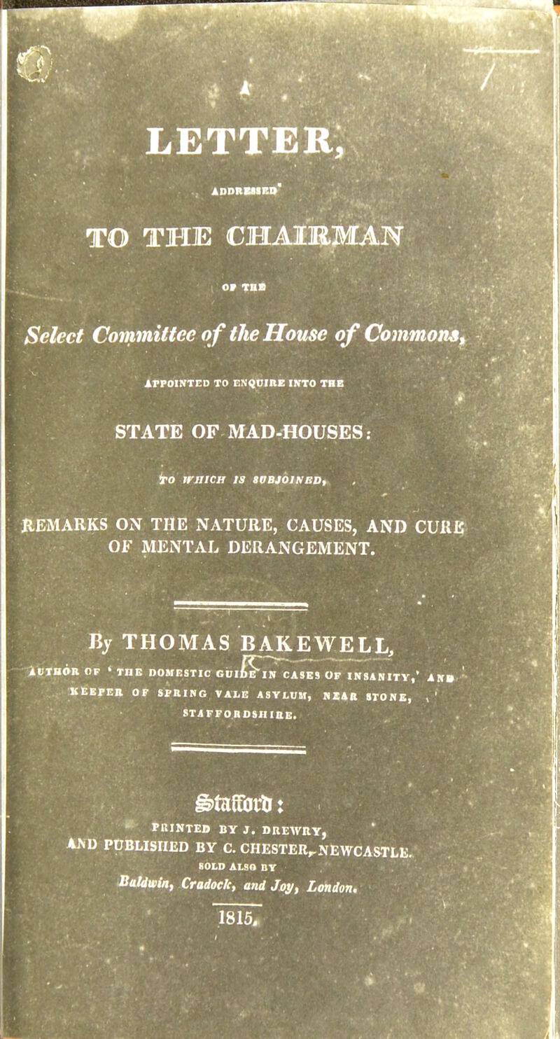 letter; ADDRBNRD TO THE CHAIRMAN Select Committee o f the House of Commons^ APPOINTED TO ENQUIItE INTO THE STATE OF MAD-«OUSES: ieo irjIICH 13 SUBJOINEDf REMARKS ON THE NATURE, CAUSES, AND CURE OF MENTAL DERANGEMENT. Bj THOMAS BAKEWELL, lllTBOR OP » THE DOMESTIC GUI^IN CASES OF INSANITY,' AN* KEEPER OF SPRING VALE ASYLUM, NXAR STONE, > ' STAFFORDSIIiaE.  PRINTED BY J. DREWRY, AND PUBLISHED BY C. CHESTER,.NEWCAmE. SOLD ALSO BY Baldwin, Cradock, and Jay, London.