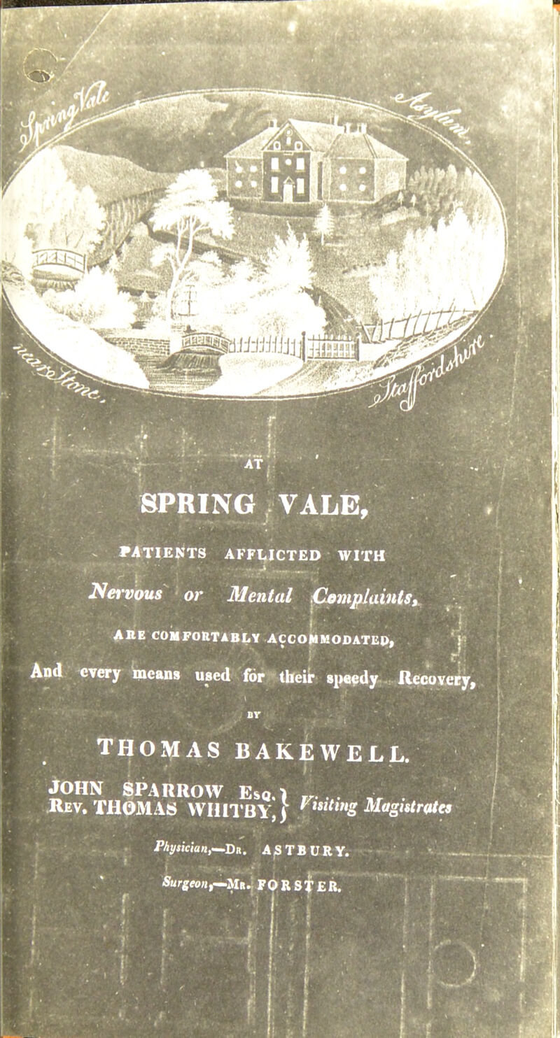 AT, SPRING VALE, PATIENTS AFFLICTED WITH Nervous or 31ental Complaints, AnE COMFORTABLY ACCOMMODATEP, ' Y> And every means used for their sp«$dy Recovery, BV THOMAS BAKEWELL. JOHN SPARROW Esq.) ^ . Rev. THOMAS WHITBY, | '^^^^^tg Magistrates PAyjicwn,—Da. A^TBURY. - Surgeonf^MK.. FOR sf £R.