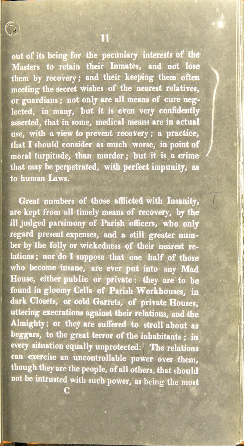 out of its being for the pecuniary interests of tlitf Masters to retain their Inmates^ and ndt lose them by recovery ,' and their keeping thena often meeting the secret inrishes of the nearest relatives^ or guardians; not only are all means of cure neg-^ lected, in many, but it is cVen very confidently asserted, that in some, medical nieans are in actual use, with a view to prevent recovery j a practice, that I should consider as much worse^ in point of moral turpitude, than murder; but it is a crime that may be perpetratedj with perfect iropunity> as to human Laws. : Great numbers of those afflicted with Insiinity, ^e kept from all timely means of recovery, by the ill judged parsimony of Parish officers, who only regard present expenses, and a still greater num- ber by the folly or wickedness pf their nearest re- lations; nor do I suppose that one half of those who become insane, are ever put into any Mad House, either public or privlite: they are to be found in gloomy Cells of Parish Workhouses, in dark Closets, or cold Garrets, of private Houses, uttering execrations against their relations, and the Almighty; or they are suffered to stroll about as beggars, to the great terror of the inhabitants ; in every situation equally unprotected; The relations can exercise an uncontrollable power over them, though they are the people, of all others, that should not be intrusted with such power, as being the most C