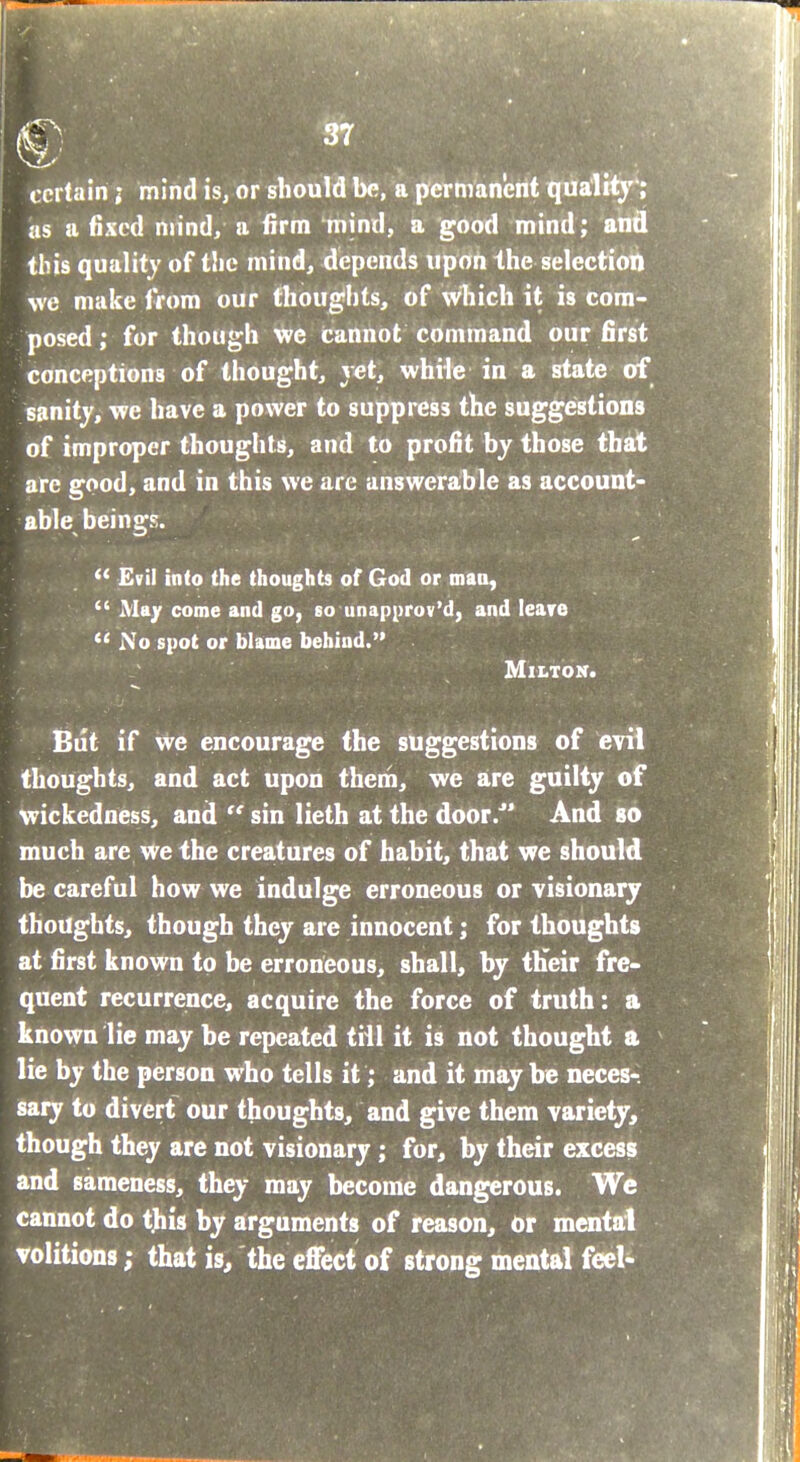 certain; mind is, or should be, a permanent qualitj'*; as a fixed nnnd, a firm mind, a good mind; and this quality of tlic mind, depends upon Ihe selection we make from our thoughts, of which it is com- posed ; for though we cannot command our first conceptions of thought, yet, while in a state of sanity, we have a power to suppress the suggestions of improper thoughts, and to profit by those that are good, and in this we are answerable as account- able beings. into the thoughts of God or maa, f come and go, so unapprov'd, and leare spot or blame behind. MlI.TOM.„ Blit if we encourage the suggestions of evil thoughts, and act upon them, we are guilty of wickedness, and  sin lieth at the door.'* And go much are we the creatures of habit, that we should be careful how we indulge erroneous or visionary thoughts, though they are innocent; for thoughts at first known to be erroneous, shall, by their fre- quent recurrence, acquire the force of truth: a known lie may be repeated till it is not thought a lie by the person who tells it; and it may be neces-. sary to divert our thoughts, and give them variety, though they are not visionary; for, by their excess and sameness, they may become dangerous. We cannot do tjiis by arguments of reason, or mental volitions; that is, the effect of strong mental feel-