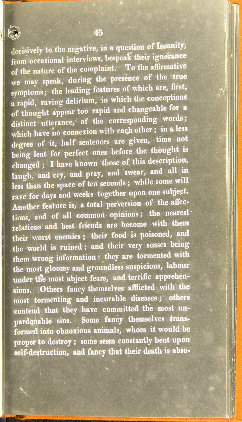 decisively to the negative, in a question of Insani from occasional interviews, bespeak their ignorance of the nature of the complaint. To the affirmative ^ve may speak, during the presence of the true symptoms; the leading features of which are, first, a rapid, raving delirium, in which the conceptions of thought Appear too rapid and changeable for a distinct utterance, of the corresponding words; .vhich have no connexion with eagji other; in a less degree of it, half sentences are given, time not being lent for perfect ones before the thought is changed ; I have known those of this description, laugh, and cry, and pray, and swear, and all in less than the space often seconds; while some will rav6 for days and weeks together upon one subject. Another feature is, a total perversion of the affec tions, and of all common opinions; the nearest relations and best friends are become with them their worst enemies; their food is poisoned, and the world is ruined; and their very senses bring them wrong information: they are tormented with the most gloomy and groundless suspicions, labour under tfib most abject fears, and terrific apprehen- sions. Others fancy themselves afflicted with the most tormenting and incurable diseases; others contend that they have committed the most un- pardqnable sins. Some fancy themselves trans- formed into obnoxious animals, whom it would be proper to destroy; some seem constantly bent upon •elf-destruction, and fancy that their death is abio-