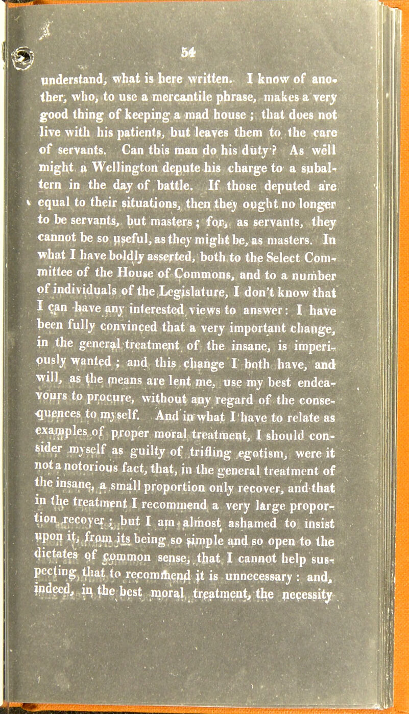 1^ understand;, what is here written. I know of ano iher, who, to use a mercantile phrase, makes a very good thing of keeping a mad house ; that does not live with his patients, but leaves them to the care of servants. Can this man do his duty ? As well might a Wellington depute his charge to a subal^ tern in the day of battle. If those deputed are equal to their situations, then the)' ought no longer to be servants, but masters; fo.ri, as servants, they cannot be so useful, as they might be, as masters. In what I have boldly asserted, both,to the Select Com-, mittee of the House of Commons, and to a number of individuals of the Legislature, I don't know that I ?an have any interested,views to answer: I have been fully convinced that a very important change, in the generg;! treatment of the insane, is imperii pusly wanted ; and this change I both have, and will, as the fneans are lent ipe, use my best endear vpurs to procure, without any regard of the conse- quences to myself. And iqrwhat I have to relate as examples of proper moral treatment, 1 should con- sider myself as guilty of trifling egotism, were it not a notorious fact, that, jn the general treatment of theinsan^^ a small proportion only recover, and that in tl^e treatment I recommend a very large proper-: *i°^(Ff<^oye{,;. rbut l am ^ almost ^ to insist Vpofl Hi.frwujk being, so >imple and so open to the dictatea q{ Q.ommon sensci.tjbat, I cannot help sus-, to recomilxepji jt is unnecessary: and, indeed, in the hest moral treatment, the necessity . I