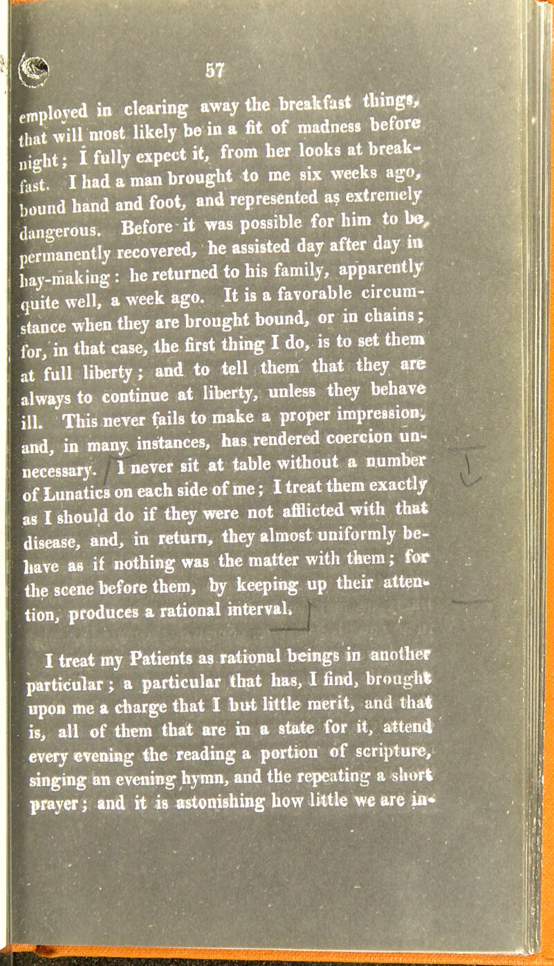 employed in clearing away the breakfast thing , that >»'ill wost likely be in a fit of madness before night • i fully expect it, from her looks at break- r,st 'l had a man brought to me six weeks ago, bound hand and foot, and represented a? extremely dangerous. Before it was possible for hira to be, ncnnanently recovered, he assisted day after day m hay-making : he returned to his family, apparently auite well, a week ago. It is a favorable circura- stance when they are brought bound, or in chams; for, in that case, the first thing I do, is to set them at full liberty; and to tell them that they are always to continue at liberty, unless they behave ill. This never fails to make a proper impressioni and, in many, instances, has rendered coercion un- necessary. 1 never sit at table without a number of Lunatics on each side of me; I treat them exactly as I should do if they were not afflicted with that disease, and, in return, they almost uniformly be- liave as if nothing was the matter with them; for the scene before them, by keeping up their atten* tion, produces a rational interval, I treat my Patients as rational beings in another particular; a particular that has, I find, brough* upon me a charge that I but little merit, and tha* is, all of them that are ha a state for it, attend every evening the reading a portion of scripture, singing an evening hymn, and the repeating a sUort grayer J and it is astonishing how little we are ia* EI