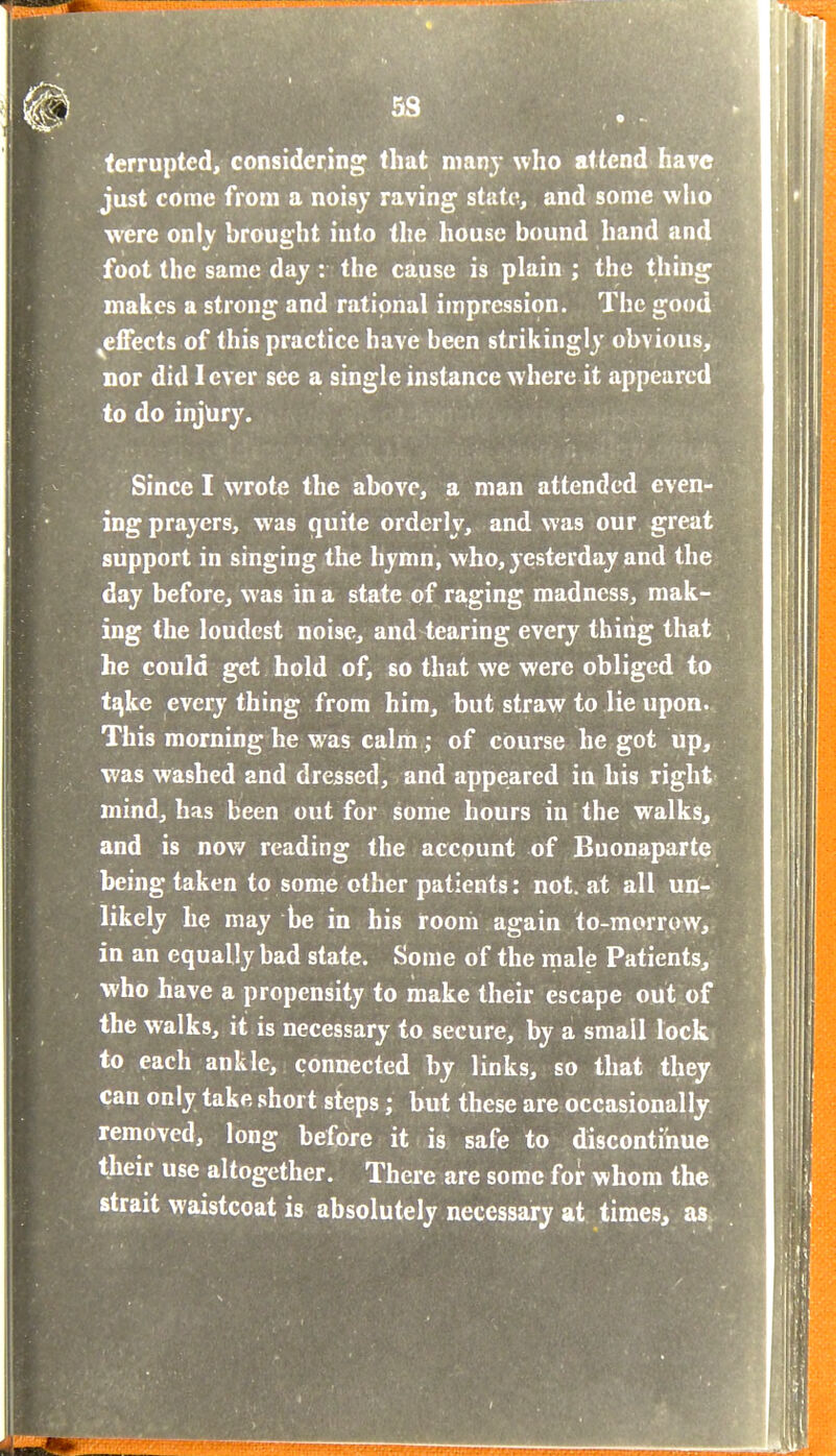 terrupted, considering that nianj who attend have just come from a noisy raving state, and some who were only brought into the house bound hand and foot the same day : the cause is plain ; the thing makes a strong and rational impression. The good ^effects of this practice have been strikingly obvious, nor did lever see a single instance where it appeared to do injury. Since I wrote the above, a man attended even- ing prayers, was quite orderly, and was our great support in singing the hymn, who, yesterday and the day before, was in a state of ranging madness, mak- ing the loudest noise, and tearing every thing that he could get hold of, so that we were obliged to t^ke every thing from him, but straw to lie upon. This morning he was calm ; of course he got up, was washed and dressed, and appeared in his right mind, has been out for some hours in the walks, and is now reading the account of Buonaparte being taken to some other patients: not. at all un- likely he may be in his room again to-morrow, in an equally bad state. Some of the male Patients, who have a propensity to make their escape out of the walks, it is necessary to secure, by a small lock to each ankle, connected by links, so that they can only take short steps; but these are occasionally removed, long before it is safe to discontinue their use altogether. There are some for whom the strait waistcoat is absolutely necessary at times, as