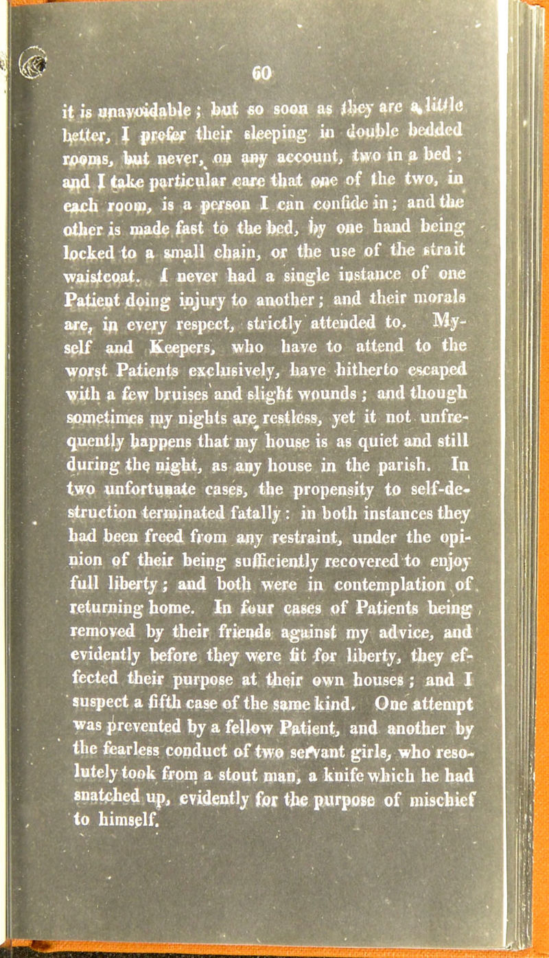 it is «|iay<>i4able ; but so soon as ihey are ^lUM<3 h^Uet, I pr©% their sleeping w <ioMJ>l.e bedded Ti>9ViSt biut aever, m any account, two in » bed ; a^d I take pj),rtiicular -ear« tbat (W»e of the two, ia €»ich rooipQ^ is a pcfson I ciin confide in; and the other is mad^ fast to the bed, % one haad being lacked to a small chain, of the use of tlie strait waistcoat. ^ never had a single instance of om Patient doing injufy to auother; and their morals are, every respect^ stiictly atteijded to. My- self and Keepers, who have to attend to the worst Patients exclusively, have hitherto escaped i^ith a £bw bjruises and slight wounds ; and though sometimes pjy nights arc restless, yet it not unfrc- quently happens that my house is as quiet and still during the night, as aqj house in the parish. Ia two unfortuBate cases, the propensity to self-de- ^ruction terminated fatally: in both instances they haid been freed from any restraint, under the opi- nion of their being su0icienily recovered to enjoy full liberty; and both were in contemplation of. returning home. In f^ur cases of Patients being , removed by their friends against my advice, and evidently before they w«re fit for liberty, they ef- fected tiieir purpose at l^i^ir own houses; and I suspect a fifth case of the same kind. One Attempt was jirevented by a fellow Patient, and another by the fearless conduct of two servant girls^ who reso- lutely took froni a stout man, a knife which he had snat^ihed up, evidently for the purpose of mischief to himself. 1