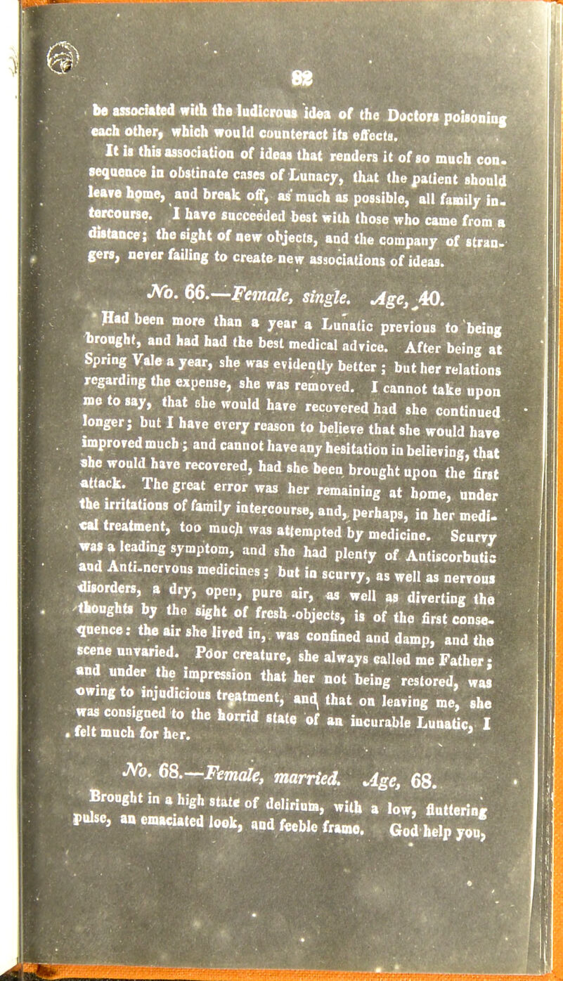 be associated with the ludlcroat idea of the Doctor* poisoniag each other, which would couoteract its effects. It is thisassociatioQ of ideas that readers it of so much con. sequence in obstinate cases of Lunacy, that the patient should lea?e hpme, and break off, as' much as possible, all family in. tercourse. I have succeeded best with those who came from a dutance; the sight of new objects, and the company of stran- gers, never failing to create new associaUons of ideas. JVb. 66.—.JVjncfe, single. jige.AO. •Had been more than a year a Lunatic previous to being Drought, and had had the best medical advice. After being at PSpring Vale a year, she was evidently better j but her relations regardmg the expense, she was removed. I cannot take upon mo to say, that she would have recovered had she continued longer; but I have every reason to believe that she would have improved much; and cannot have any hesitation in believing, that she would have recovered, had she been brought upon the first attack The great error was her remaining at hpme, under the irntations of family iatercourse, and,, perhaps, in her medi. «al treatment, too much ^ras attempted by medicine. Scurvy was a leading symptom, and she had plenty of Antiscorbutic and Antunervous medicines; but in scurvy, as well as nervous ^sorders, a dry, open, pure air, « well as diverting the thought, by the sight of fresh -objects, is of the first conse. quence: the air she lived in, was confined and damp, and the scene unvaried. Poor creature, she always called me Father j and under the impression that her not being restored, was owing to injudicious treatment, an.^ that on leaving me, she was consigned to the horrid state of an incurable LunaUc, I • felt much for her. ' JVb. 68.—JVma/^, married. Age, 68. Brought in a high state of delirium, with a low, fluttering pulse, a» eu.aci.ted look, «nd feeWe frame. Goi help you'