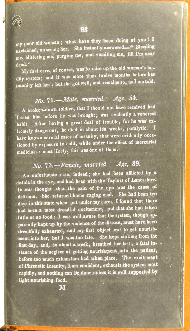 poor old woman ; ^hat h.re they been dbing at you! t exclaimed, onseeing her. She instantly answered... Bleed.ng „e, blistering me, purging me, and vomiting me, till I'm near My first care, of course, was to raise up the old woman 8 bo- dily system; and it was more than twelve months before her insanily left her: but she got well, and remains so, as I am told. jtfo,'7\.—Male, married^ Age, 34. A broken-down soldier, that I should not have received had I seen him before he was brought; was evidently a venereal, habit. After having a great deal of trouble, for he waiT ex- tremely dangerous, he died in about ten weeks, paralytic. I have known several cases of insanity, that were evidently occa- sioned by exposure to cold, while under the effect of mercurial medicines: most likely, this was one of them.- 75.—Female, married. Age, 39. An unfortunate case, indeed; she had been afflicted by a fistula in the eye, and had beep with the Taylors of Lancashire. It was thought that the pain of the eye was the cause of delirium. She returned home raging mad. She had been ten days in this state when put under my care; I found that there had been a most dreadful excitement, and that she had taken little or no food; I was well aware that the system, though ap- parently kept up by the violence of the disease, must have been dreadfully exhausted, and roy first object was to get nourish- ment into her, but 1 was too late. She kept sinking from the first day, and, in about a week, breathed her last; a fatal in- stance of the neglect of getting nourishment into the patieat, before too much exhaustion had taken place. The excitement of Phrenetic Insanity, I am confident, exhausts the system most rapidly, and nothing can be done unless it is well supported by light nourishing food. M ■ ' .