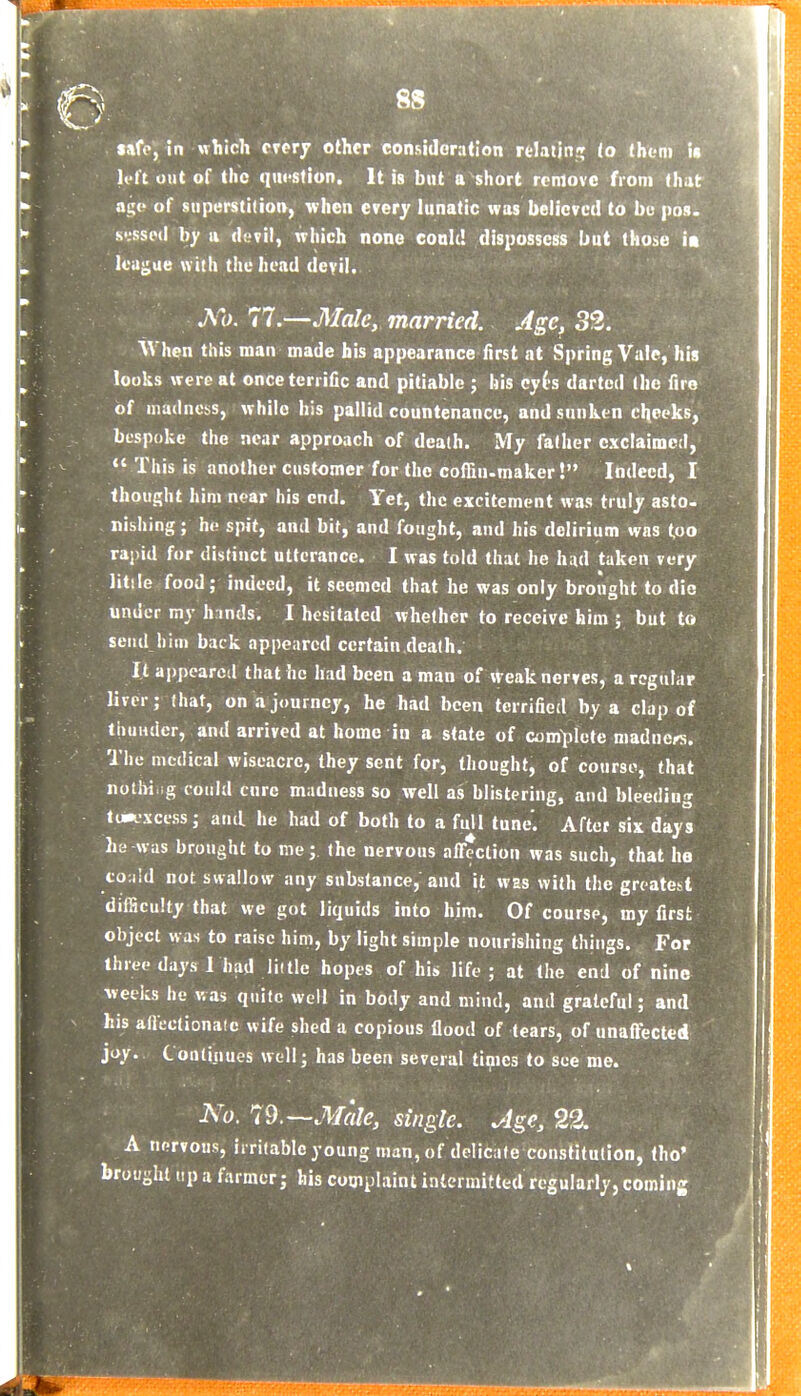 safo, in which crerj other considoratio li'ft out of the qiifstiun. It is but a short remove from that age of superstition, when every lunatic was believed to be pos. sussed hy ii devil, which none cobU! dispossess but those it leu<;ae with the head devil. A^o. 77.—Male, married. Age, 32. M'hen this man made his appearance first at Spring Vale, hij looks were at once terrific and pitiable ; his ey(s darted (he fire of madness, while his pallid countenance, and sunken cheeks, bespoke the near approach of death. My father exclaimed,  This is another customer for the coffiu-maker! Indeed, I thought him near his end. Yet, the excitement was truly asto- nishing; ho spit, and bit, and fought, and his delirium was too rapid for distinct utterance. I was told that he h:id taken very litile food; indeed, it seemed that he was only brought to die under my h inds. I hesitated whether to receive him ; but to send him back appeared certain death. It ai)pearca that he had been a man of weak nerves, a regular liver; that, on a journey, he had been terrified by a clap of thunder, and arrived at home in a state of complete maduers. The medical wiseacre, they sent for, thought, of course, that nothi ig could cure madness so well as blistering, and bleeding to*L-xccss; and he had of both to a full tune. After six days he was brought to me; the nervous affection was such, that he tOMid not swallow any substance, and it was with the greatest difficulty that we got liquids into him. Of course, my first object was to raise him, by light simple nourishing things. For three days 1 had lii tie hopes of his life; at the end of nine weeks he was quite well in body and mind, and grateful; and his allectionaie wife shed a copious flood of tears, of unaffected joy. Continues well; has been several times to see me. No. 79.—Male, single. Age, 22. A nervous, irritable young man, of delicate constitution, tho' brought tip a farmer; his complaint intermitted regularly, coming