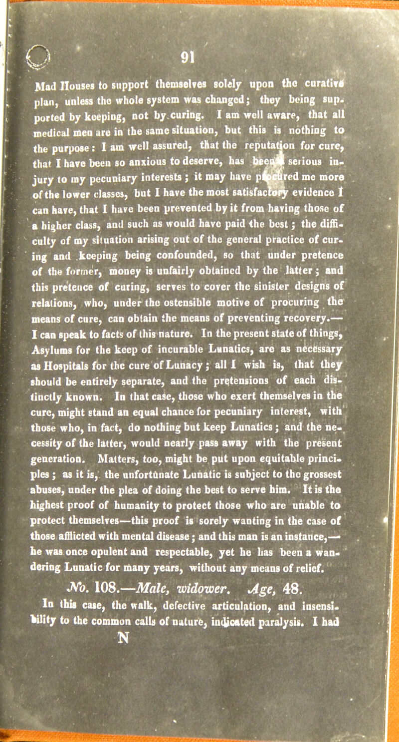 Mad Houses to support themselves solely upon the curativ plan, unless tho whole system was changed; they being sup ported by keeping, not by curing. I am well aware, that all medical men are in the same situation, but this is nothing to the purpose: I am well assured, that the reputat|on for cure that I have been so anxious to deserve, has bee jury to my pecuniary interests ; it may have p^^/ed mo more of the lower classes, but I have the most satisfacwi^y evidence t can have, that I have been prevented by it from having those of a higher class, and such as would have paid the best; the diffi. culty of my siluation arising out of tho general practice of cur. ing and .keeping being confounded, so that under pretence of the former, money is unfairly obtained by the latter ; and this pretence of curing, serves to cover the sinister designs of relations, who, under the ostensible motive of procuring the means of cure, can obtain the means of preventing recovery.— I can speak to facts of this nature. In the present state of things, Asylums for the keep of incurable Lanatics, are as necessary as Hospitals for the cure of Lunacy; all I wish is, that they should be entirely separate, and the pretensions of each dis- tinctly known. In that case, those who exert themselves in the cure, might stand an equal chance for pecuniary interest, with those who, in fact, do nothing but keep Lunatics; and the ne*, cessity of the latter, would nearly pass away with the present generation. Matters, too, might be pilt upon equitable princi. pies ; as it is, the unfortdnate Lunatic is subject to tho grossest abuses, under the plea of doing the best to serve him. It is the highest proof of humanity to protect those who are unable to protect themselves—this proof is sorely wanting in the case of those afflicted with mental disease; and this man is an instance,— he was once opulent and respectable, yet he has been a wan- dering Lunatic for many years, without any means of relief. JVb. lOS.—Male, widower. Jge, 48. In this case, the walk, defective articulation, and insensi. kUity to the common calls of nature^ incyotted paralysis. I had N