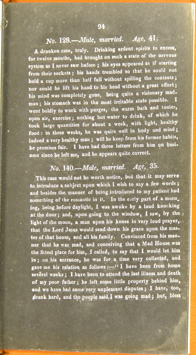 No. \2S.—Mde, married. Age, A drunken case, truly. Drinking ardent spirits to exccsi, for twelve months, had brought on wch a slate of the nervous system as I never saw before ; his eyes appeared as if starting from their sockets; his hands trembled so that he could not hold a cup more than half full without spilling the contents; nor could he lift his haud to his head without a great effort; his mind was completely gone, being quite a visionary mad- man; his stomach was in the most irritable state possible. I went boldly to work with purges, the warm bath and tonics, open air, exercise; nothing but water to drink, of which ho took large quantities for about a week, with light, healthy food: in three weeks, he was quite well in body and mind; indeed a very healthy man ; will he keep from his former habits, he promises fair. I have had three letters from him on busi- ness since he left me, and he appears quite correct. No. UO.—Male, married. Age,, 35. This case would not be worth notice, but that it may serve to introduce a subject upon which I wish to say a few words} and besides the manner of being introduced to my patient h»d something of the romantic in if. In the e.irly part of a morn, ing, being before daylight, I was awoke by a loud knocking at the door; and, upon going to the window, 1 saw, by the ) light of the moon, a man upon bis knees in very loud prayer, that the l,ord Jesus would send down his grace upon the mas- ter of that house, and all his family. Convinced from his man- ner that he was mad, and conceiving that a Mad House was the fittest place for him, I called, to say that I would let him in; on his entrance, he was for a time very collected, and gave me his relation as follows:— I have been from home several weeks ; I have been to attend the last illness and death of my poor father; lie left some little property behind him, and we have had some very unpleasant disputes ; I have, too, 4rankhard, and the jjp^plg gj^O.! was goinij mudj but, blesi