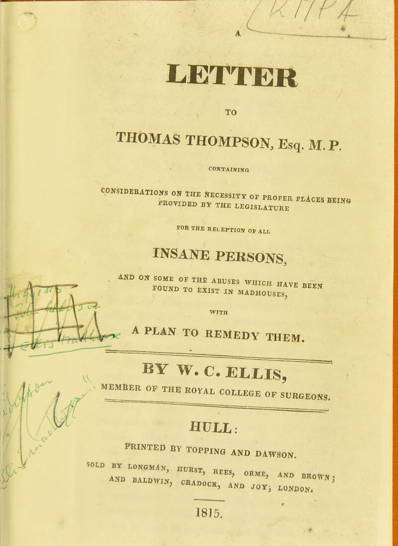 liETTER TO THOMAS THOMPSON, Esq. M. P. CONTAININO CONSIDEBATIONS ON THE 1.ECESSITV OF PROPER pUcES BEIVO PKOVIDED BV THE LEGISLATURE FOR THE RECEPTION OP ALL INSANE PERSONS, AND ON SOME OF TH£ ABUSES WHICH HAVE BEEV POUND TO EXIST IN MADHOUS^st WITH . A PLAN TO REMEDY THEM. ^ MEMBER OF THE ROYAL COLLEGE OF SURGEONS. inilNTED BV TOPPING AND DAWSON. AJfD BALDWIN, CHADOCK av,, «0WN, , ..ilADOCK, AND Joy^ LONDON. 1815.