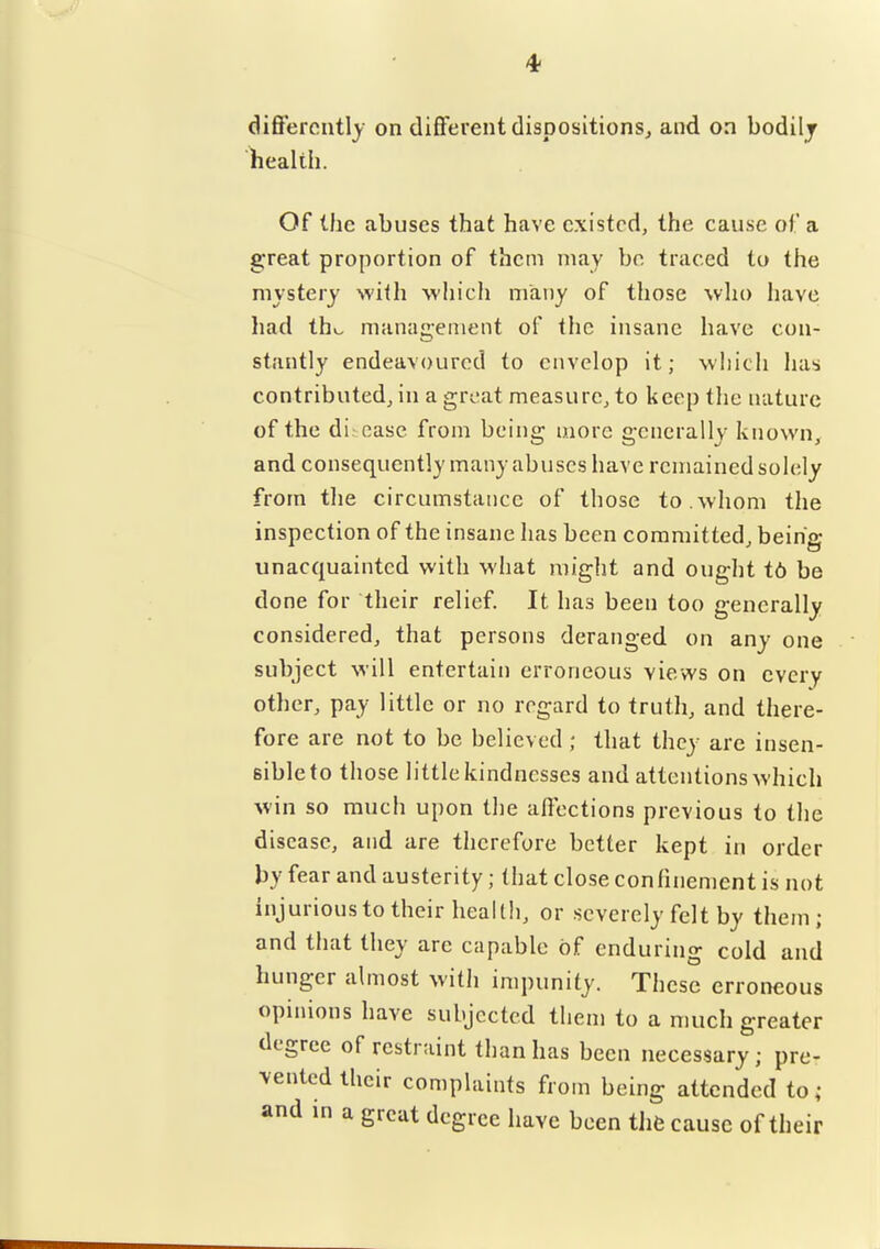 differently on different dispositions, and on bodilj liealtii. Of the abuses that have existed, the cause of a great proportion of them may be traced to the mystery with which many of those who liave had tho management of the insane have con- stantly endeavoured to envelop it; which has contributed, in a great measure, to keep the nature of the di. case from being more generally known, and consequently many abuses have remained solely from the circumstance of those to.whom the inspection of the insane has been committed, being unacquainted with what might and ought t6 be done for their relief. It has been too generally considered, that persons deranged on any one subject will entertain erroneous views on every other, pay little or no regard to trutli, and there- fore are not to be believed; that they arc insen- sible to those little kindnesses and attentions which win so much upon the affections previous to the disease, and are therefore better kept in order by fear and austerity; that close conhnement is not injurious to their health, or severely felt by them ; and that they are capable of enduring cold and hunger almost with impunity. These erroneous opinions have subjected them to a much greater degree of restraint than has been necessary; pre- vented their complaints from being attended to ; and in a great degree have been the cause of their