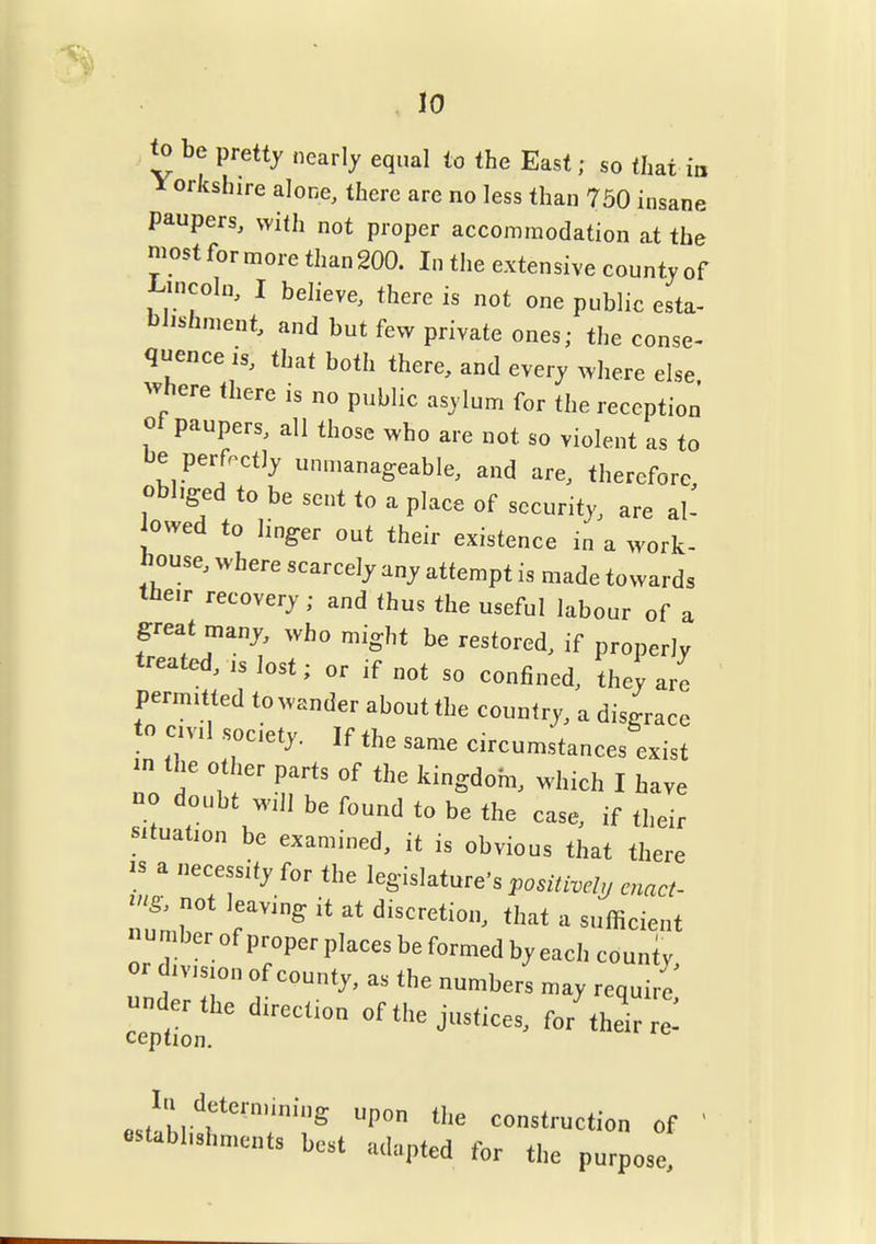 10 <o be pretty nearly equal to the East; so that m l^orkshire alone, there are no less than 750 insane paupers, with not proper accommodation at the niost for more than 200. In the extensive county of I^incoln, I believe, there is not one public esta- blishment, and but few private ones; the conse- quence IS, that both there, and every where else ^vhere there is no public asylum for the reception of paupers, all those who are not so violent as to be perfectly unmanageable, and are, therefore obliged to be sent to a place of security, are al- owed to linger out their existence in a work- bouse, where scarcely any attempt is made towards the.r recovery; and thus the useful labour of a great many, who might he restored, if properly treated, is lost; or if not so confined, they are permitted to wander about the country, a disgrace to evil society. If the same circumstances exist in the other parts of the kingdom, which I have no doubt will be found to be the case, if their situation be examined, it is obvious that there IS a necessity for the legislature's positivcljj enact- ^2> not leaving it at discretion, that a sufficient number of proper places be formed by each county or division of county, as the numbers may require cein J-tices, for'their re! lu detern.ining upon the construction of ' establishments best adapted for the purpose.