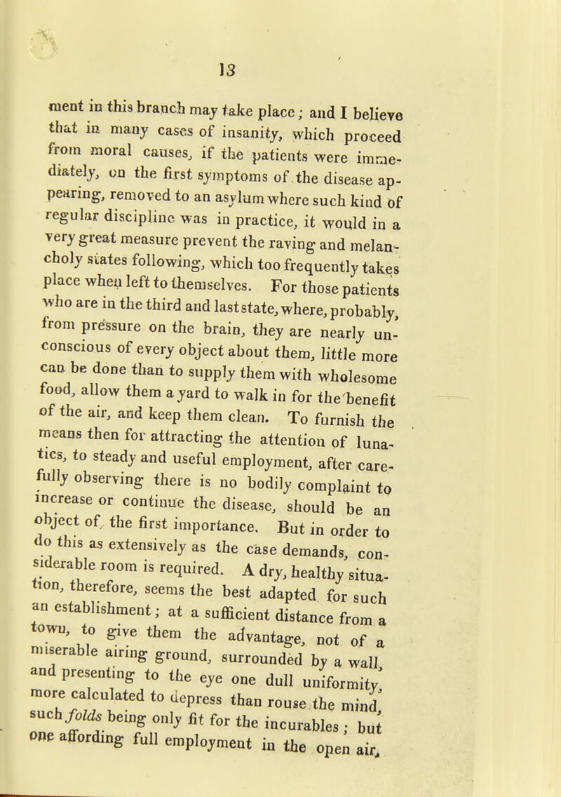 13 nient in this branch may take place; and I believe that in many cases of insanity, which proceed from moral causes, if the patients were imme- diately, on the first symptoms of the disease ap- pearing, removed to an asylum where such kind of regular discipline was in practice, it would in a very great measure prevent the raving and melan- choly states following, which too frequently takes place when left to themselves. For those patients who are in the third and last state, where, probably, from pressure on the brain, they are nearly un- conscious of every object about them, litth more can be done than to supply them with wholesome food, allow them a yard to walk in for the'benefit of the air, and keep them clean. To furnish the means then for attracting the attention of luna- tics, to steady and useful employment, after care- fully observing there is no bodily complaint to increase or continue the disease, should be an object of the first importance. But in order to <io this as extensively as the case demands, con- siderable room is required. A dry, healthy situa- tion, therefore, seems the best adapted for such an establishment; at a sufficient distance from a town, to give them the advantage, not of a nnserable airing ground, surrounded by a wall and presenting to the eye one dull uniformity^ such/0/^ being only fit for the incurables • bu one affording full employment in the ope^ air