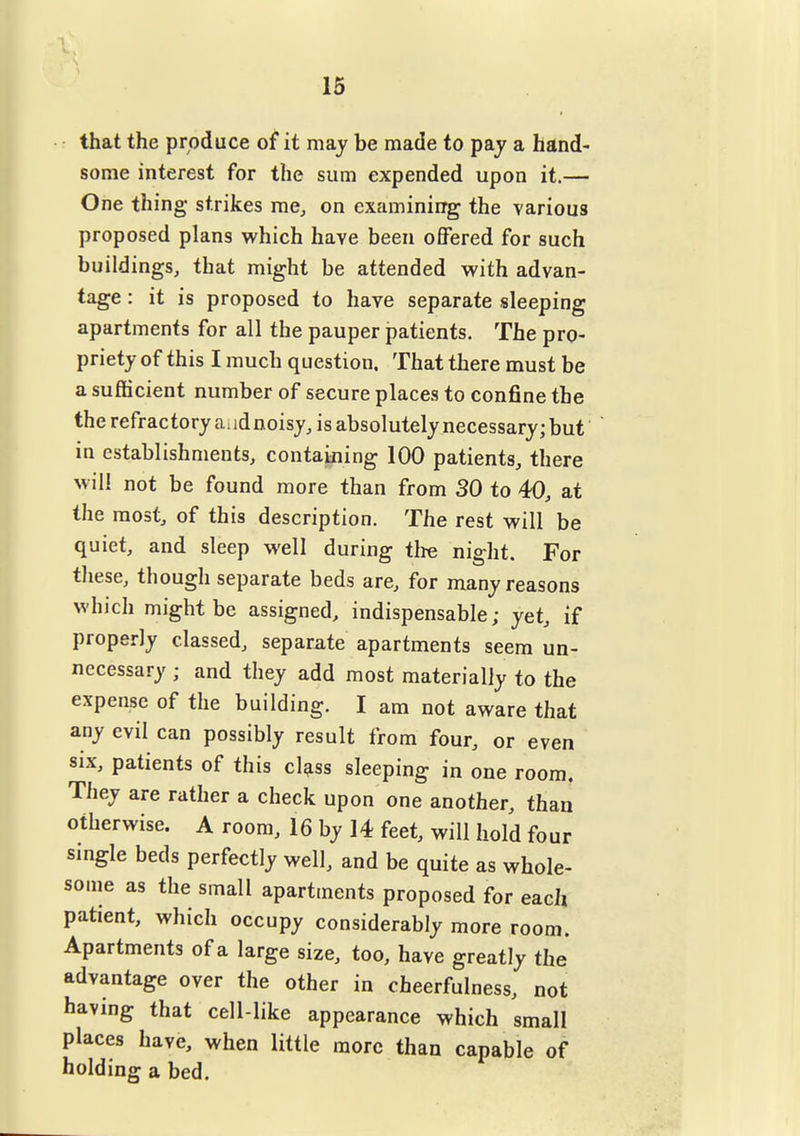 15 • r that the produce ot it may be made to pay a hand< some interest for the sum expended upon it.— One thing strikes me, on examining the various proposed plans which have been offered for such buildings, that might be attended with advan- tage : it is proposed to have separate sleeping apartments for all the pauper patients. The pro- priety of this I much question. That there must be a sufficient number of secure places to confine the the refractory a. idnoisy, is absolutely necessary; but in establishments, containing 100 patients, there will not be found more than from 30 to 40, at the most, of this description. The rest will be quiet, and sleep well during tire night. For these, though separate beds are, for many reasons which might be assigned, indispensable; yet, if properly classed, separate apartments seem un- necessary ; and they add most materially to the am not aware that any evil can possibly result from four, or even six, patients of this cl^ss sleeping in one room. They are rather a check upon one another, than otherwise. A room, 16 by 14 feet, will hold four smgle beds perfectly well, and be quite as whole- some as the small apartments proposed for each patient, which occupy considerably more room. Apartments of a large size, too, have greatly the advantage over the other in cheerfulness, not having that cell-like appearance which small places have, when little more than capable of holding a bed.