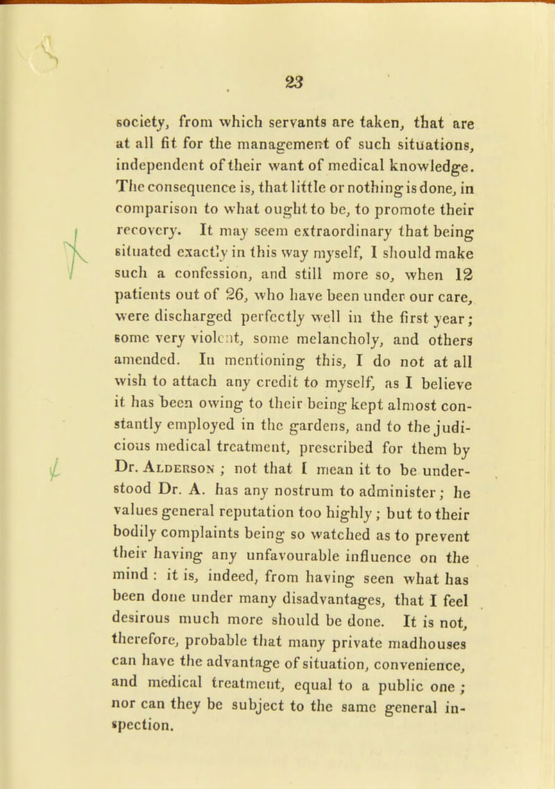 23 society, from which servants are taken, that are at all fit for the management of such situations, independent of their want of medical knowledge. The consequence is, that little or nothing is done, in comparison to what ought to be, to promote their recovery. It may seem extraordinary that being situated exactly in this way myself, I should make such a confession, and still more so, when 12 patients out of 26, who have been under our care, were discharged perfectly well in the first year; some very violent, some melancholy, and others amended. In mentioning this, I do not at all wish to attach any credit to myself* as I believe it has been owing to their being kept almost con- stantly employed in the gardens, and to the judi- cious medical treatment, prescribed for them by Dr. Alderson ; not that [ mean it to be under- stood Dr. A. has any nostrum to administer ; he values general reputation too highly ; but to their bodily complaints being so watched as to prevent their having any unfavourable influence on the mind : it is, indeed, from having seen what has been done under many disadvantages, that I feel desirous much more should be done. It is not, therefore, probable that many private madhouses can have the advantage of situation, convenience, and medical treatment, equal to a public one ; nor can they be subject to the same general in- spection.