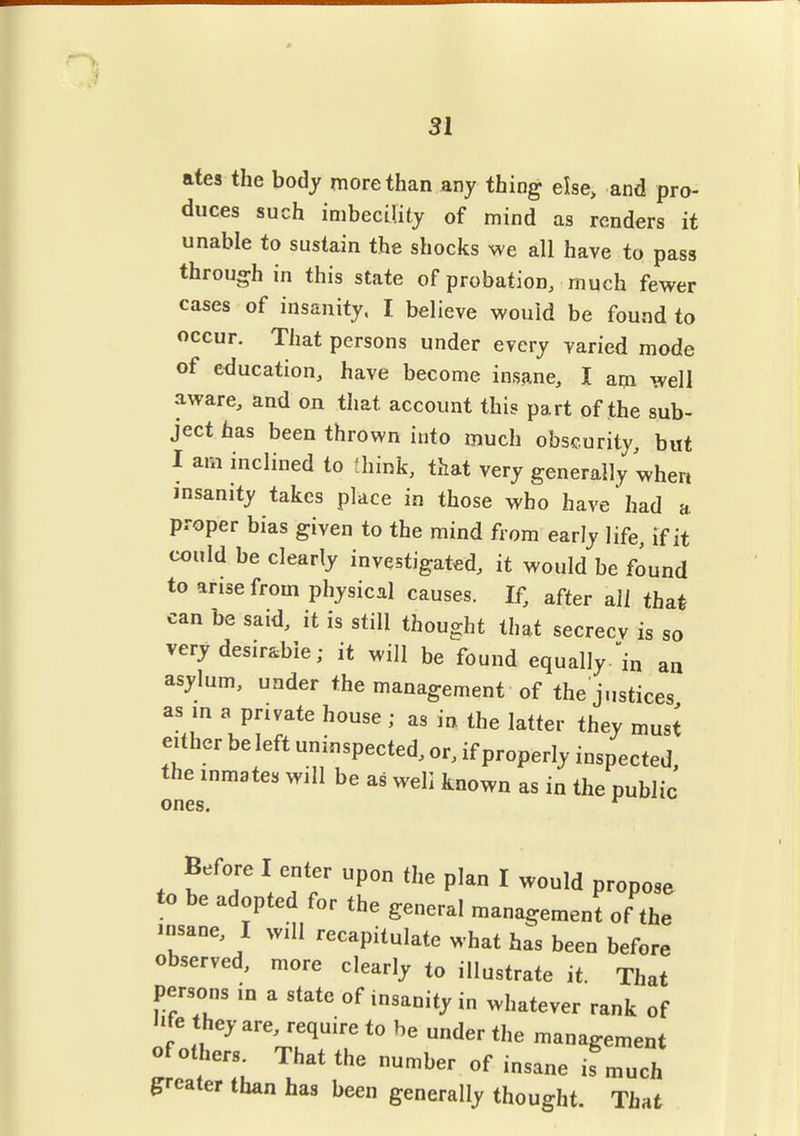 31 ates the body more than any thing else, and pro- duces such imbecility of mind as renders it unable to sustain the shocks we all have to pass through in this state of probation, much fewer cases of insanity, I believe would be found to occur. Tiiat persons under every varied mode of education, have become insane, I am well aware, and on that account this part of the sub- ject has been thrown into much obscurity, but I am inclined to think, that very generally when insanity takes place in those who have had a proper bias given to the mind from early life, if it could be clearly investigated, it would be found to arise from physical causes. If, after all tha* can be said, it is still thought that secrecv is so verydesir&bie; it will be found equally-'in aa asylum, under the management of the justices as in a private house ; as in the latter they must either be left uninspected, or, if properly inspected, the inmates will be as well known as in the public ones. Before I enter upon tl,e plan I would propose to be adopted for the general raana^jement of the ...sane, I will reeapitulate what has been before observed, more clearly to illustrate it. That persons in a state of insanity in whatever rank of l.fe they are, require to be under the management of others^ That the number of insane if mueh greater than has been generally thought. That
