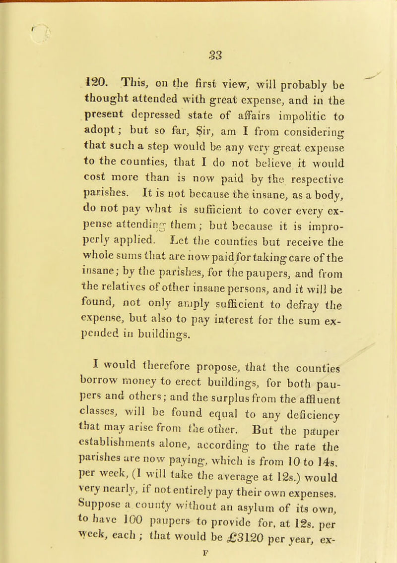 33 120. This, on tlie first view, will probably be thought attended with great expense, and in the present depressed state of affairs impolitic to adopt; but so far. Sir, am I from considering that such a step would bo. any very great expense to the counties, that I do not believe it would cost more than is now paid by the respective parishes. It is not because the insane, as a body, do not pay what is sufficient to cover every ex- pense a(tendin-fhem; but because it is impro- perly applied. Let the counties but receive the whole sums that are now paid for taking care of the insane; by tiie parishr^s, for the paupers, and from the relatives of otiier insane person.s, and it will be found, not only amply sufficient to defray the expense, but also to pay iaterest for the sum ex- pended in buildings. I would therefore propose, that the counties borrow money to erect buildings, for both pau- pers and others; and the surplus from the affluent classes, will be found equal to any deficiency that may arise from the other. But the prtuper establishments alone, according to the rate the parislies are now paying, which is from 10 to 14s. per week, (1 will take the average at 12s.) would very nearly, if not entirely pay their own expenses. Suppose a county without an asylum of its own, to have 100 paupers to provide for. at 12s. per vycek, each ; that would be £3120 per year, ex- F