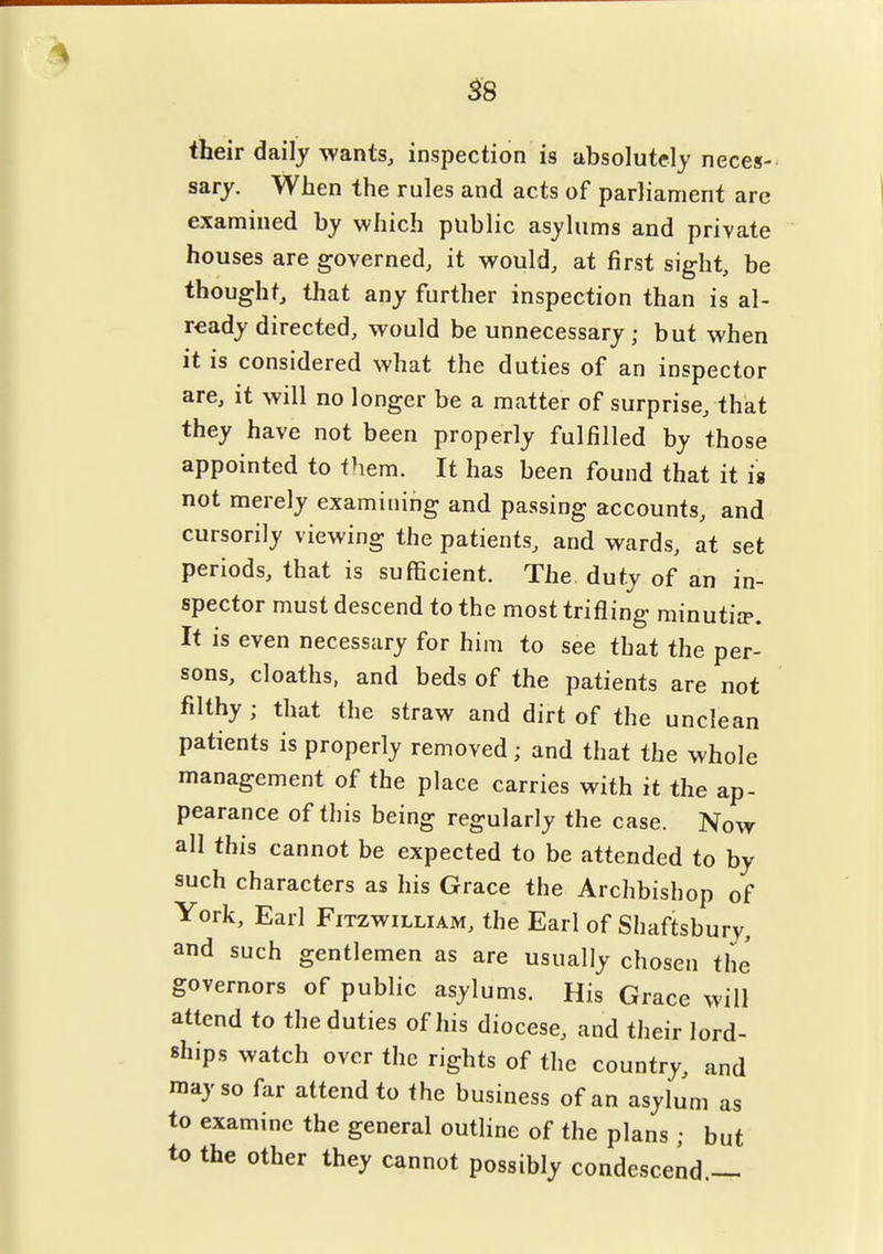 <i8 their daily wants, inspection is absolutely neces- sary. When the rules and acts of parliament are examined by which public asylums and private houses are governed, it vi^ould, at first sight, be thought, that any further inspection than is al- ready directed, would be unnecessary; but when it is considered what the duties of an inspector are, it will no longer be a matter of surprise, that they have not been properly fulfilled by those appointed to them. It has been found that it ig not merely examining and passing accounts, and cursorily viewing the patients, and wards, it set periods, that is sufficient. The duty of an in- spector must descend to the most trifling minutiip. It is even necessary for him to see that the per- sons, cloaths, and beds of the patients are not filthy ; that the straw and dirt of the unclean patients is properly removed; and that the whole management of the place carries with it the ap- pearance of this being regularly the case. Now all this cannot be expected to be attended to by such characters as his Grace the Archbishop of York, Earl Fitzwilliam, the Earl of Shaftsbury, and such gentlemen as are usually chosen the governors of public asylums. His Grace will attend to the duties of his diocese, and their lord- ships watch over the rights of the country, and may so far attend to the business of an asylum as to examine the general outline of the plans ; but to the other they cannot possibly condescend