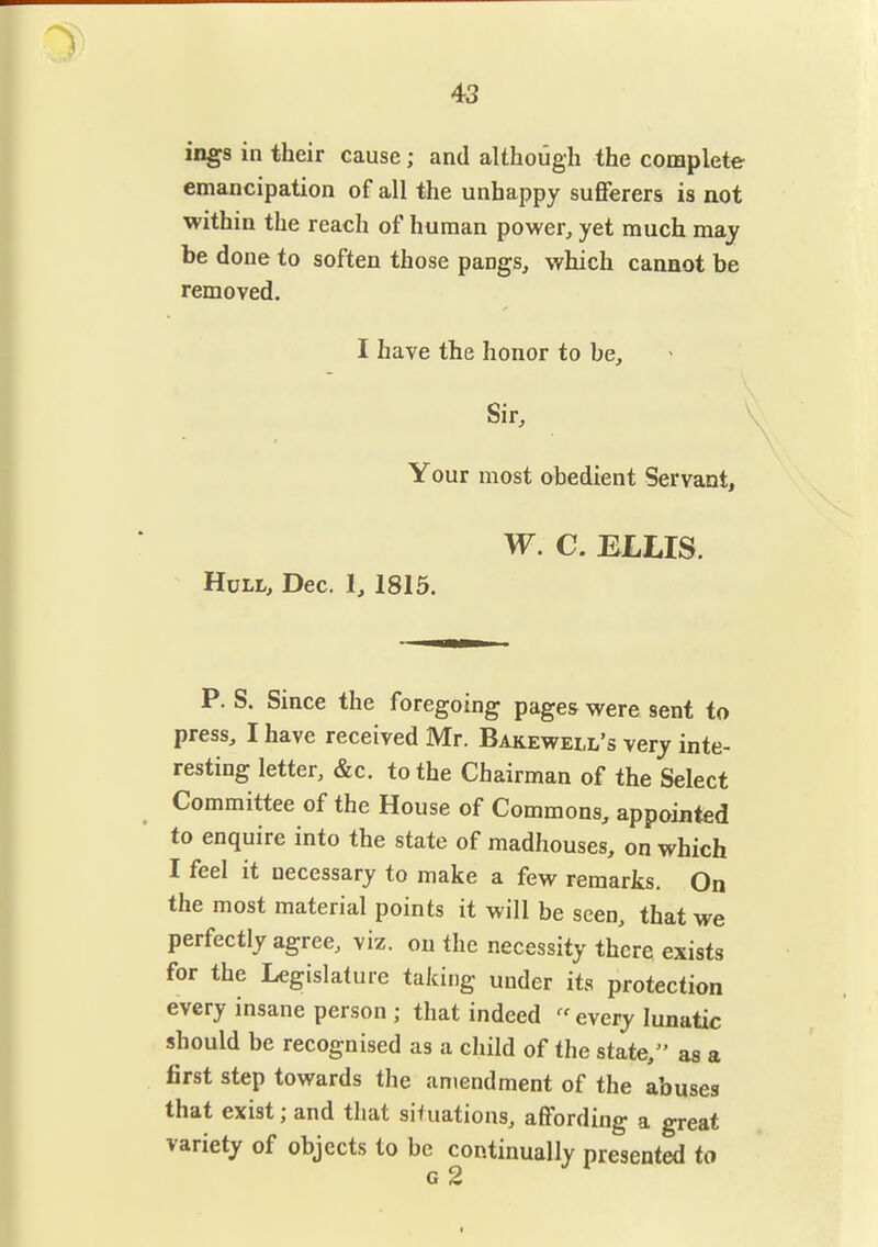 43 ings in their cause; and although the complete emancipation of all the unhappy suflferers is not within the reach of human power, yet much may be done to soften those pangs, which cannot be removed. I have the honor to be. Sir, * Your most obedient Servant, W, C. ELLIS. Hull, Dec. I, 1815. P. S. Since the foregoing pages were sent to press, I have received Mr. Bakewell's very inte- resting letter, &c. to the Chairman of the Select Committee of the House of Commons, appointed to enquire into the state of madhouses, on which I feel it necessary to make a few remarks. On the most material points it will be seen, that we perfectly agree, viz. on the necessity there exists for the Legislature taking under its protection every insane person ; that indeed every lunatic should be recognised as a child of the state,'' as a first step towards the antendment of the abuses that exist; and that situations, affording a great variety of objects to be continually presented to