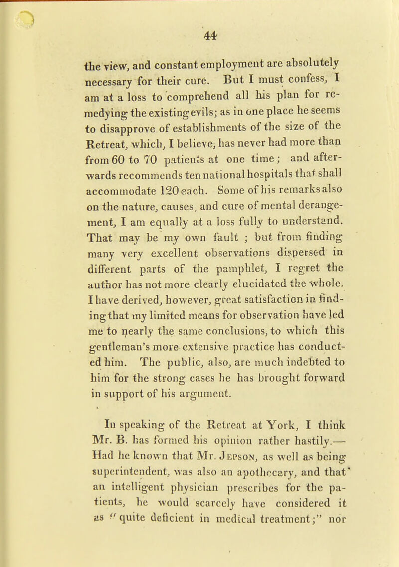 44 the view, and constant employment are absolutely necessary for their cure. But I must confess, I am at a loss to comprehend all his plan for re- medying the existing evils; as in one place he seems to disapprove of establishments of the size of the Retreat, which, I believe, has never had more than from 60 to 70 patients at one time; and after- wards recommends ten national hospitals that shall accommodate 120«ach. Some of his remarks also on the nature, causes, and cure of mental derange- ment, I am equally at a loss fully to understand. That may be my own fault ; but from finding many very excellent observations dispersed in different parts of the pamphlet, I regret the author has not more clearly elucidated the whole, I have derived, however, great satisfaction in find- ing that my limited means for observation have led me to nearly the same conclusions, to which this gentleman's more extensive practice has conduct- ed him. The public, also, are much indebted to him for the strong cases he has brought forward in support of his argument. In speaking of the Retreat at York, I think Mr. B. has formed his opinion rather hastily.— Had he known that Mr. Jepson, as well as being superintendent, was also an apothecary, and that* an intelligent physician prescribes for the pa- tients, he would scarcely have considered it as quite deficient in medical treatment; nor