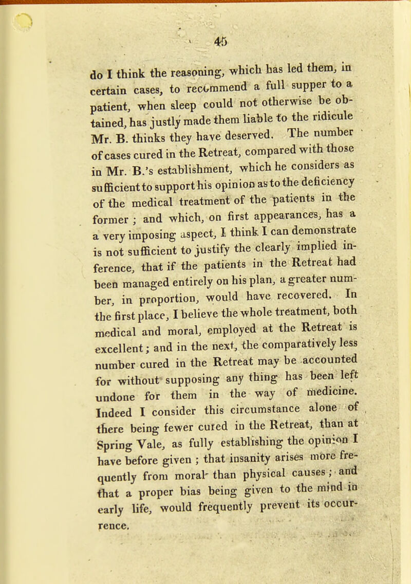 4^ do I think the reasoning, which has led them, in certain cases, to recommend a full supper to a patient, when sleep could not otherwise be ob- tained, has justlj made them liable to the ridicule Mr. B. thinks they have deserved. The number • of cases cured in the Retreat, compared with those in Mr. B.'s establishment, which he considers as sufficientto support his opinion astothe deficiency of the medical treatment of the patients in the former ; and which, on first appearances, has a a very imposing aspect, I think I can demonstrate is not sufficient to justify the clearly implied in- ference, that if the patients in the Retreat had been managed entirely on his plan, a greater num- ber, in proportion, veould have recovered. In the first place, I believe the whole treatment, both medical and moral, employed at the Retreat is excellent; and in the next, the comparatively less number cured in the Retreat may be accounted for without supposing any thing has been left undone for them in the way of medicine. Indeed I consider this circumstance alone of there being fewer cured in the Retreat, than at Spring Vale, as fully establishing the opinion I have before given ; that insanity arises mOre fre- quently from moral'than physical causes; and that a proper bias being given to the mind in early life, would frequently prevent its occur- rence.