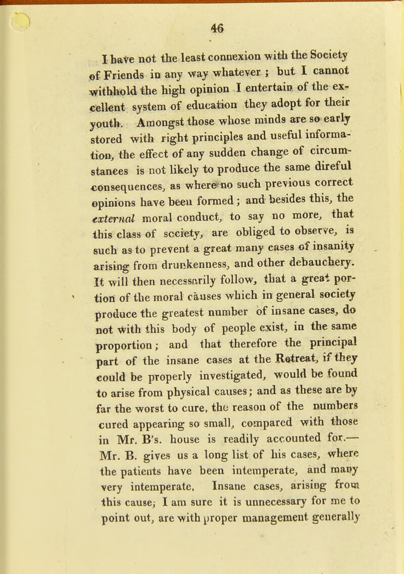 46 I have not the least connexion with the Society of Friends in any way whatever j but I cannot withhold the high opinion I entertain of the ex^ cellent system of education they adopt for their youth. Amongst those whose minds are so early stored with right principles and useftil informa- tion, the effect of any sudden change of circum- stances is not likely to produce the same direful consequences, as whereno such previous correct opinions have been formed; and besides this, the external moral conduct, to say no more, that this class of society, are obliged to observe, is such as to prevent a great many cases of insanity arising from drunkenness, and other debauchery. It will then necessarily follow, that a great por- tion of the moral causes which in general society produce the greatest number of insane cases, do not With this body of people exist, in the same proportion; and that therefore the principal part of the insane cases at the Retreat, if they could be properly investigated, would be found to arise from physical causes; and as these are by far the worst to cure, the reason of the numbers cured appearing so small, compared with those in Mr. B's, house is readily accounted for.— Mr. B. gives us a long list of his cases, where the patients have been intemperate, and many very intemperate. Insane cases, arising from this cause, I am sure it is unnecessary for me to point out, are with proper management generally