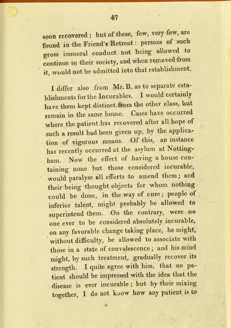 m soon recovered; but of these, few, very few, are found in the Friend^s Retreat i persons of such gross immoral conduct not being allowed to continue in their society, and when removed from it, would not be admitted into that establishment. I differ also from Mr.B. as to separate esta- blishments for the Incurables. I would certainly have them kept distinct from the other class, but remain in the same house. Cases have occurred where the patient has recovered after ^11 hope of such a result had been given up, by the applica- tion of vigorous means. Qf this, an instance has recently occurred at the asylum at Notting- ham. Now the eflfect of having a house con- taining none but those considered incurable, would paralyse all efforts to amend them; and their being thought objects for whom nothing could be done, in the way of cure; people of inferior talent, might probably be allowed to superintend them. On the contrary, were no one ever to be considered absolutely incurable, on any favorable change taking place, he might, ' without difficulty, be allowed to associate with those in a state of convalescence ; and his mind might, by such treatment, gradually recover its strength. I quite agree with him, that no pa- tient should be impressed with the idea that the disease is ever incurable; but by their mixing together, I do not kuow how any patient is is>