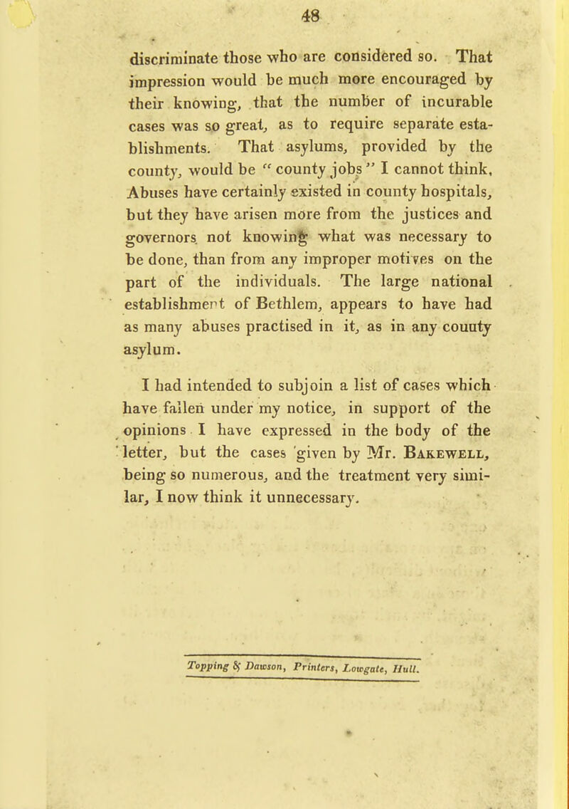 48 discriminate those who are considered so. That impression would be much more encouraged by their knowing, that the number of incurable cases was so greats as to require separate esta- blishments. That asylums, provided by the county, would be  county jobs  I cannot think. Abuses have certainly existed in county hospitals, but they have arisen more from the justices and governors not knowing what was necessary to be done, than from any improper motives on the part of the individuals. The large national establishmert of Bethlem, appears to have had as many abuses practised in it, as in any county asylum. I had intended to subjoin a list of cases which have fallen under my notice, in support of the opinions I have expressed in the body of the letter, but the cases given by Mr. Bakewell, being so numerous, and the treatment very simi- lar, I now think it unnecessary. Topping Sf Dawson, Printers, Lowgate, Hull.