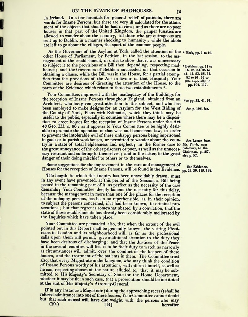 in Ireland. In a few hospitals for general relief of patients, there are wards for Insane Persons, but these are very ill calculated for the attain, ment of the objects that should be had in view; and as there are no poor houses in that part of the United Kingdom, the pauper lunatics are allowed to wander about the country, tiD those who are outrageous are sent up to DubUn, in a manner shocking to humanity ; while the idiots are left to go about the villages, the sport of the common people. As the Governors of the Asylum at York called the attention of the ♦ York, pp. 1 to 10. other House of Parliament, by Petition, in the last session, to the ma- nagement of the establishment, in order to show that it was unnecessary to subject it to the provisions of a BiU then depending, respecting mad- *Bethlem, pp. 11 to houses; and the Governors of Bethlem succeeded on that occasion in 16. 26.34. 35 to obtaining a clause, while the BiU was in the House, for a partial exemp- 41. 42. 53. 58. 61. tion from the provisions of the Act in favour of that Hospital; Your *^^^aU *1n Committee are desirous of directing the attention of the House, to the pj, 104? 117.' parts of the Evidence which relate to those two establishments *. Your Committee, impressed with the inadequacy of the Buildings for the reception of Insane Persons throughout England, obtained from an See pp.32. 41. 91. Architect, who has given great attention to this subject, and who has been employed to make designs for an Asylum for the West Riding of See p. 196, &c. the County of York, Plans with Estimates, which they think may be useful to the public, especially in counties where there may be a disposi- tion to erect houses for the reception of Insane Persons under the Act 48 Geo. III. c. 96 J as it appears to Your Committee to be highly desir- able to promote the operation of that wise and beneficent law, in order to prevent the intolerable evil of these unhappy persons being imprisoned in gaols or in parish workhouses, or permitted to wander about tlie coun- see Letter from •try in a state of total helplessness and neglect; in the former case to Mr. Finch, near the great annoyance of the other prisoners or poor, as well as the unneces- Salisbury, to the sary restraint and suffering to themselves ; and in the latter, to the great ai8o'p?52! danger of their doing mischief to others or to themselves. Some suggestions for the improvement in the care and management of Evidence Houses for the reception of Insane Persons, will be found in the Evidence, pp. 24.30.119.128. The length to which this Inquiry has been unavoidably drawn, must in any event have prevented, at this period of the Session, a Bill being passed in the remaining part of it, as perfect as the necessity of the case demands; Your Committee deeply lament the necessity for this delay, because the management in more than one of the places for the reception of the unhappy persons, has been so reprehensible, as, in their opinion, to subject the persons concerned, if it had been known, to criminal pro- secutions ; but that regret is somewhat abated by a conviction, that the state of those establishments has already been considerably meliorated by the Inquiries which have taken place. Your Committee are persuaded also, that when the extent of the evil pointed out in this Report shall be generally known, the visiting Physi- cians in London and its neighbourhood will, as far as the professional calls upon them will permit, give additional attention to the duty they have been desirous of discharging; and that the Justices of the Peace in the several counties will feel it to be their duty to watch as narrowly as circumstances will admit, over the conduct of the keepers of these houses, and the treatment of the patients in them. The Committee trust also, that every Magistrate in the kingdom, who may think the condition of Insane Persons worthy of his attentions, will inf orm himself, as well as he can, respecting abuses of the nature alluded to, that it maybe sub- mitted to His Majesty's Secretary of State for the Home Department, whether it may be fit in such case, that a prosecution should be instituted at the suit of His Majesty's Attorney-General. If in any instance a Magistrate (during the approaching recess) shall be refused admittance into one of these houses, Your Committee cannot doubt but that such refusal will have due weight with the persons who may (70.) [Bj hereafter