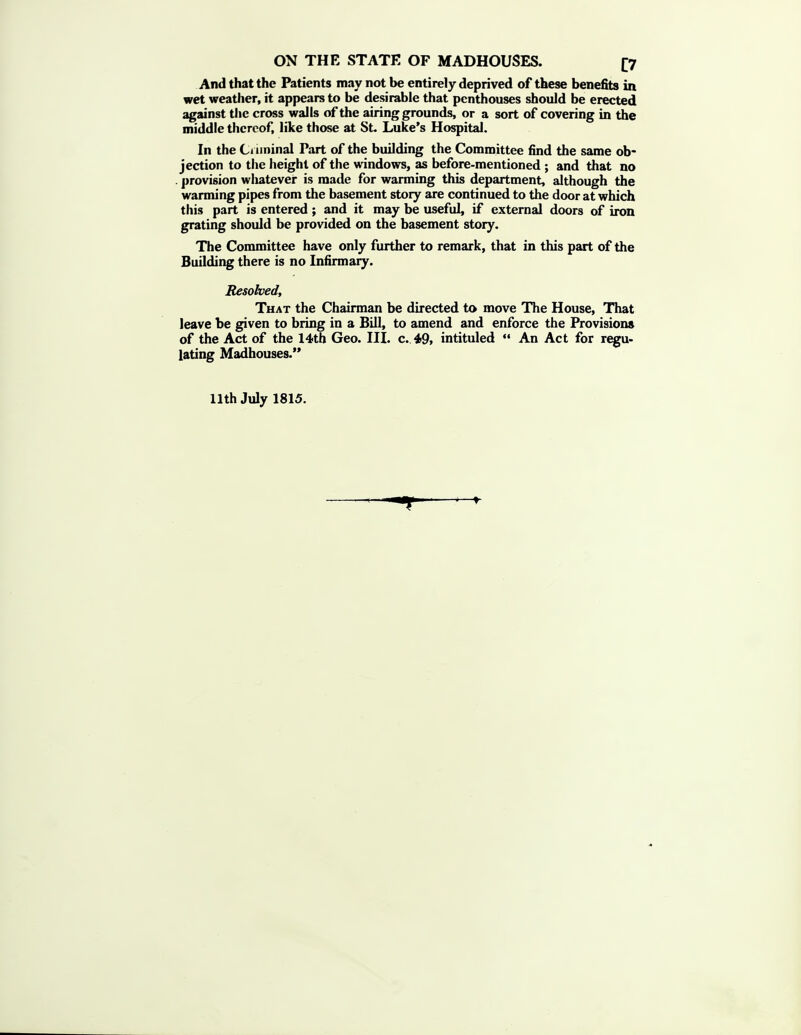 And that the Patients may not be entirely deprived of these benefits in wet weather, it appears to be desirable that penthouses should be erected against the cross walls of the airing grounds, or a sort of covering in the middle thereof, like those at St. Luke's Hospital. In the Ci iininal Part of the building the Committee find the same ob- jection to the height of the windows, as before-mentioned ; and that no . provision wliatever is made for wanning this department, although the warming pipes from the basement story are continued to the door at which this part is entered; and it may be useful, if external doors of iron grating should be provided on the basement story. The Committee have only further to remark, that in this part of the Building there is no Infirmary. Resolved, That the Chairman be directed to move The House, That leave be given to bring in a Bill, to amend and enforce the Provisions of the Act of the 14th Geo. III. c. 49, intituled  An Act for regu- iating Madhouses.