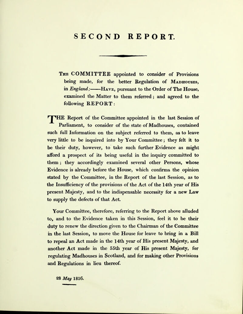 SECOND REPORT. The committee appointed to consider of Provisions being made, for the better Regulation of Madhouses, in England; Have, pursuant to the Order of The House, examined the Matter to them referred; and agreed to the foUowing REPORT: ^J^HE Report of the Committee appointed in the last Session of Parliament, to consider of the state of Madhouses, contained such full Information on the subject referred to them, as to leave very little to be inquired into by Your Committee; they felt it to be their duty, however, to take such further Evidence as might afford a prospect of its being useful in the inquiry committed to them; they accordingly examined several other Persons, whose Evidence is already before the House, which confirms the opinion stated by the Committee, in the Report of the last Session, as to the Insufficiency of the provisions of the Act of the 14th year of His present Majesty, and to the indispensable necessity for a new Law to supply the defects of that Act. Your Committee, therefore, referring to the Report above alluded to, and to the Evidence taken in this Session, feel it to be their duty to renew the direction given to the Chairman of the Committee in the last Session, to move the House for leave to bring in a Bill to repeal an Act made in the 14th year of His present Majesty, and another Act made in the 55th year of His present Majesty, for regulating Madhouses in Scotland, and for making other Provisions and Regulations in lieu thereof. 28 May 1816.