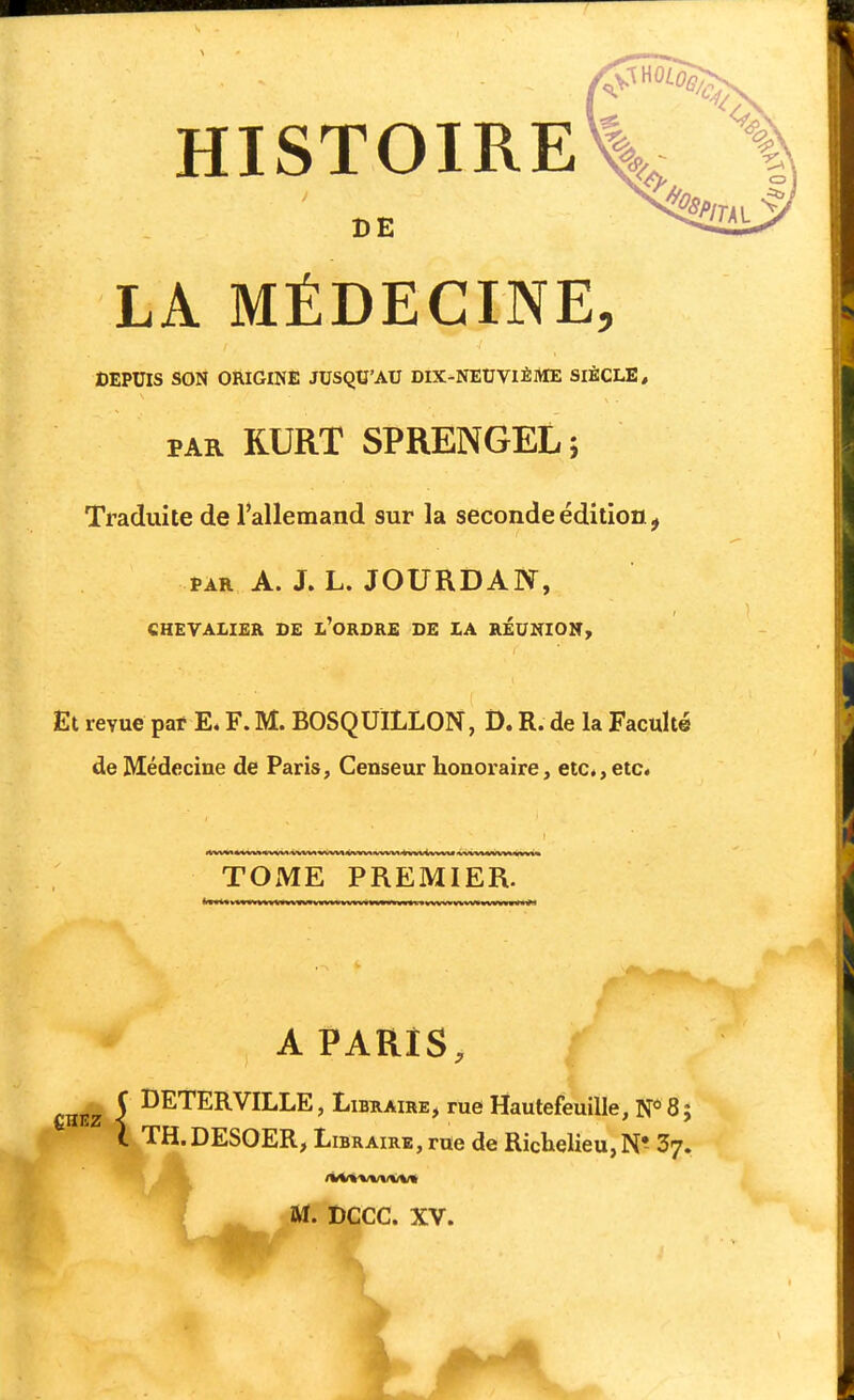 HISTOIRE Sic •S DE LA MÉDECINE, DEPUIS SON ORIGINE JUSQU'AU DIX-NEUVIÈItfE SIÈCLE, PAR RURT SPRENGEL; Traduite de l'allemand sur la seconde édition, PAR A. J. L. JOURDAN, CHEVALIER DE l'oRDRE DE LA REUNIOITy Et revue par E. F. M. BOSQUILLON, D. R. de la Faculté de Médecine de Paris, Censeur honoraire, etc., etc. TOxME PREMIER. A PARIS, CHEZ I I^ETERVILLE, Libraire, rue Hautefeuille, N*8; TH.DESOER, Libraire , rue de Richelieu, 37. M. DCCC. XV. >