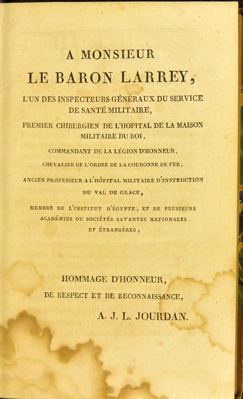 A MONSIEUR LE BARON LARREY, L'UN DES INSPECTEURS GÉNÉRAUX DU SERVICE DE SANTÉ MILITAIRE, PREMIER CHIRURGIEN DE L'HOPITAL DE LA MAISON mUTAIREDUROI, COMMANDANT DE LA LÉGION D'HONNEUR, CHEVALIER DE L'ORDRE DE LA COURONNE DE FER, ANCIEN PROFESSEUR A l'hôpital MILITAIRE d'iNSTRUCTION , DU VAL DE GRACE, . MEMBRE DE l'iNSTITUT d'ÉGYPTE , ET DE PLUSIEURS ACADÉMIES OU SOCIÉTÉS SAVANTES NATIONALES ET ÉTRANGÈRES, HOMMAGE D'HONNEUR, DE RESPECT ET DE RECONNAISSANCE, A. J. L. JOURDAN.