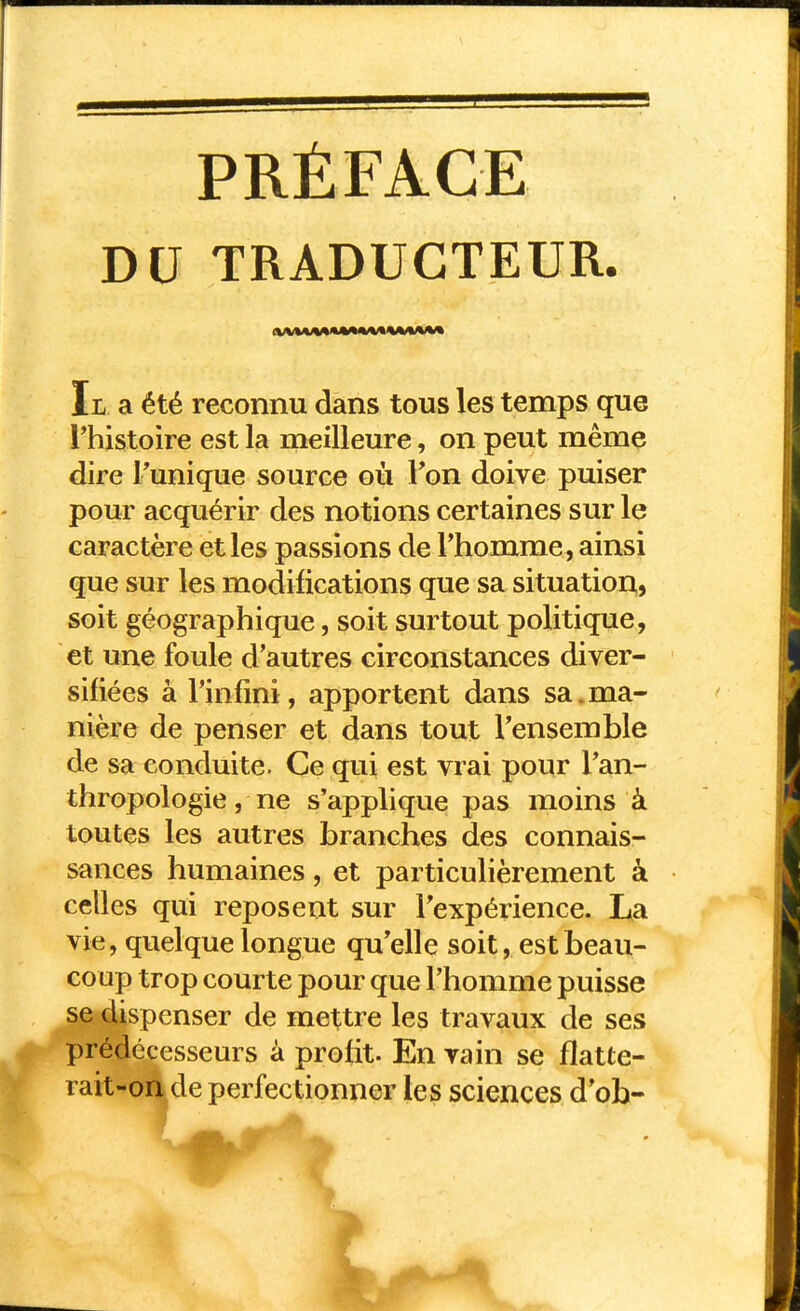 PRÉFACE DU TRADUCTEUR. Il a été reconnu dans tous les temps que l'histoire est la meilleure, on peut même dire Tunique source où l'on doive puiser pour acquérir des notions certaines sur le caractère et les passions de l'homme, ainsi que sur les modifications que sa situatior^, soit géographique, soit surtout politique, et une foule d'autres circonstances diver- sifiées à l'infini, apportent dans sa.ma- nière de penser et dans tout l'ensemble de sa conduite. Ce qui est vrai pour l'an- thropologie , ne s'applique pas moins à toutes les autres branches des connais- sances humaines, et particulièrement à celles qui reposent sur l'expérience. La vie, quelque longue qu'elle soit, est beau- coup trop courte pour que l'homme puisse se dispenser de mettre les travaux de ses prédécesseurs à profit. En vain se flatte- rait-on de perfectionner les sciences d'ob-