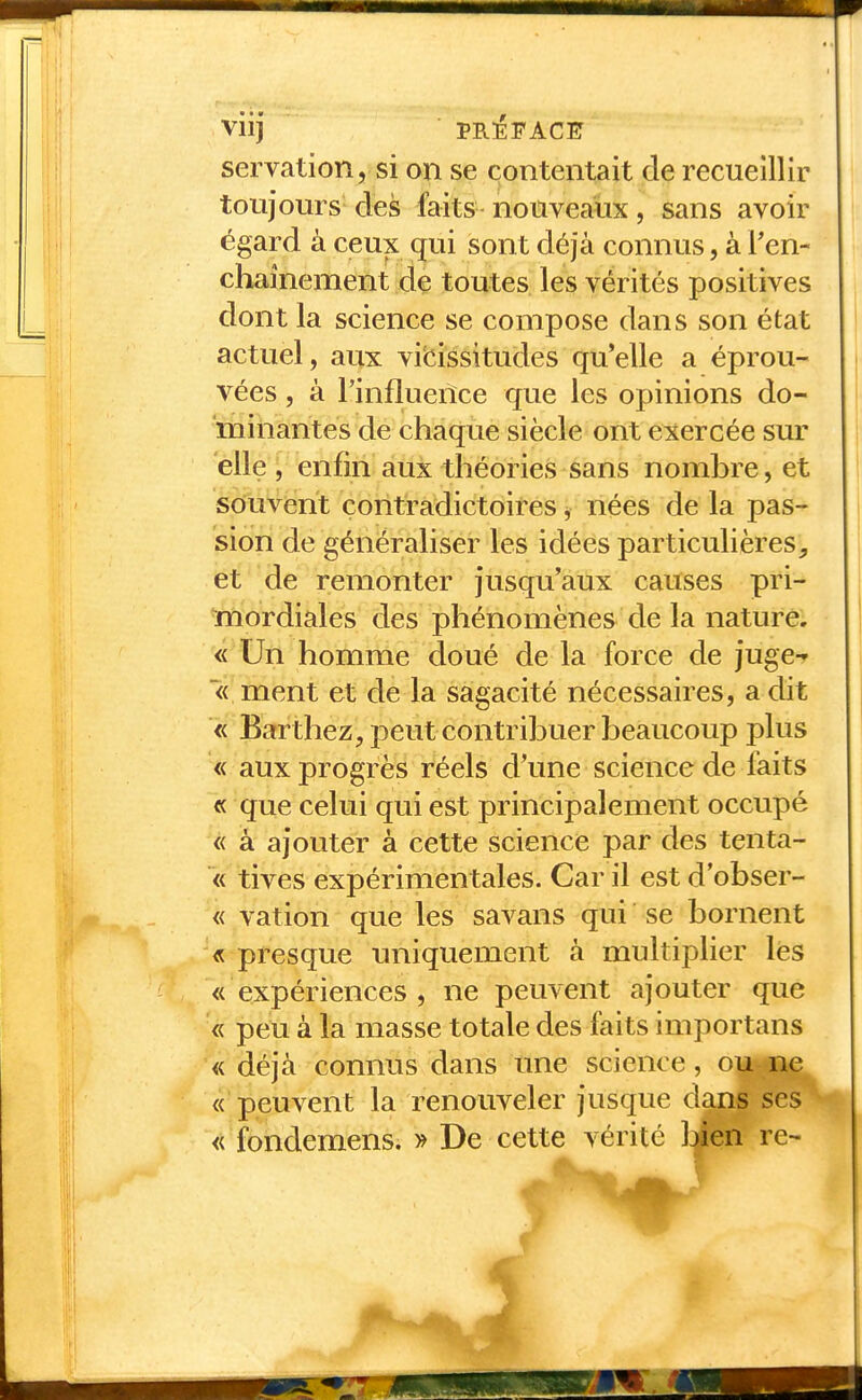 VllJ servation, si on se contentait de recueillir toujours des faits nouveaux, sans avoir égard à ceux qui sont déjà connus, à Pen- chaînement de toutes les vérités positives dont la science se compose dans son état actuel, aux viisissitudes qu'elle a éprou- vées , à l'influence que les opinions do- minantes de chaque siècle ont exercée sur elle , enfin aux théories sans nombre, et souvent contradictoires j nées de la pas- sion de généraliser les idées particulières, et de remonter jusqu'aux causes pri- mordiales des phénomènes de la nature. « Un homme doué de la force de juge-r « ment et de la sagacité nécessaires, a dit « Barthez, peut contribuer beaucoup plus « aux progrès réels d'une science de faits « que celui qui est principalement occupé « à ajouter à cette science par des tenta- « tives expérimentales. Car il est d obser- « vation que les savans qui se bornent « presque uniquement à multiplier lés « expériences , ne peuvent ajouter que « peu à la masse totale des faits importans « déjà connus dans une science, ou ne « peuvent la renouveler jusque dans ses « fondemens. » De cette vérité Ijien re-