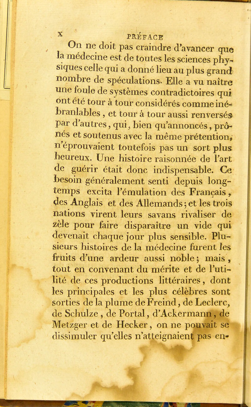 On ne doit pas craindre d'avancer que la médecine est de toutes les sciences phy- siques celle qui a donné lieu au plus grand nombre de spéculations. Elle a vu naître une foule de systèmes contradictoires qui ont été tour à tour considérés comme iné- branlables , et tour à tour aussi renversé» par d'autres, qui^ bien qu'annoncés, prô- nés et soutenus avec la même prétention, n'éprouvaient toutefois pas un sort plus heureux. Une histoire raisonnée de Fart de guérir était donc indispensable. Ce besoin généralement senti depuis long- temps excita Témulation des Français, 9es Anglais et des Allemands 5 et les trois nations virent leurs savans rivaliser de zèle pour faire disparaître un vide qui devenait chaque jour plus sensible. Plu- sieurs histoires de la médecine furent les fruits d'une ardeur aussi noble; mais, tout en convenant du mérite et de l'uti- lité de ces productions littéraires, dont les principales et les plus célèbres sont sorties de la plume deFreind, de Leclerc^ de Schulze , de Portai, d'Ackermann, de Metzger et de Hecker, on ne pouvait se dissimuler qu'elles n*atteignaient pas en-