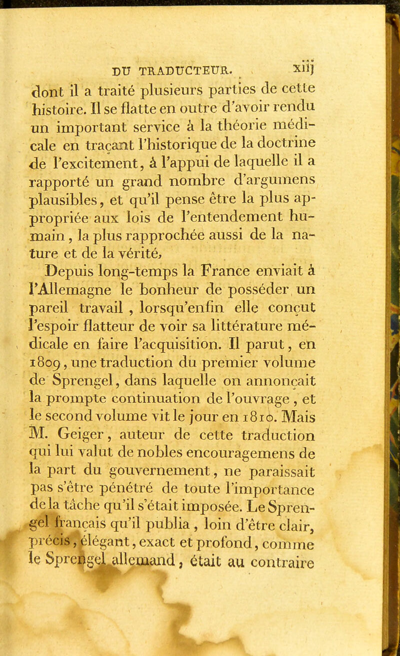 dont il a traité plusieurs parties de cette histoire. Il se flatte en outre d'avoir rendu un important service à la théorie médi- cale en traçant l'historique de la doctrine de Texcitement, â Tappui de laquelle il a rapporté un grand nombre d'argumens plausibles, et qu'il pense être la plus ap- propriée aux lois de l'entendement hu- main, la plus rapprochée aussi de la na- ture et de la vérité. Depuis long-temps la France enviait à TAllemagne le bonheur de posséder un pareil travail , lorsqu'enfin elle conçut Tespoir flatteur de voir sa littérature mé- dicale en faire Facquisition. Il parut, en 1809, une traduction du premier volume de Sprengel, dans laquelle on annonçait la prompte continuation de l'ouvrage , et le second volume vit le Jour en 1816. Mais M. Geiger, auteur de cette traduction qui lui valut de nobles encouragemens de la part du gouvernement, ne paraissait pas s'être pénétré de toute l'importance delà tâche qu'il s'était imposée. Le Spren- gel fiançais qu'il publia , loin d'être clair, précis, élégant, exact et profond, comme le Sprej^gdUUemand, était au contraire